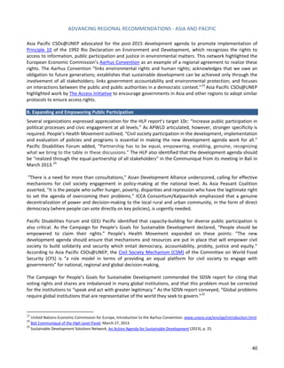 ADVANCING REGIONAL RECOMMENDATIONS - ASIA AND PACIFIC 
40 
Asia Pacific CSOs@UNEP advocated for the post-2015 development agenda to promote implementation of Principle 10 of the 1992 Rio Declaration on Environment and Development, which recognizes the rights to access to information, public participation and justice in environmental matters. This network highlighted the European Economic Commission’s Aarhus Convention as an example of a regional agreement to realize these rights. The Aarhus Convention “links environmental rights and human rights; acknowledges that we owe an obligation to future generations; establishes that sustainable development can be achieved only through the involvement of all stakeholders; links government accountability and environmental protection; and focuses on interactions between the public and public authorities in a democratic context.”23 Asia Pacific CSOs@UNEP highlighted work by The Access Initiative to encourage governments in Asia and other regions to adopt similar protocols to ensure access rights. 
B. Expanding and Empowering Public Participation 
Several organizations expressed appreciation for the HLP report’s target 10c: “Increase public participation in political processes and civic engagement at all levels.” As APWLD articulated, however, stronger specificity is required. People’s Health Movement outlined, “Civil society participation in the development, implementation and evaluation of policies and programs is essential in making the new development agenda work for all.” Pacific Disabilities Forum added, “Partnership has to be equal, empowering, enabling, genuine, recognizing what we bring to the table in these discussions.” The HLP also identified that the development agenda should be “realized through the equal partnership of all stakeholders” in the Communiqué from its meeting in Bali in March 2013.24 
“There is a need for more than consultations,” Asian Development Alliance underscored, calling for effective mechanisms for civil society engagement in policy-making at the national level. As Asia Peasant Coalition asserted, “It is the people who suffer hunger, poverty, disparities and repression who have the legitimate right to set the agenda of overcoming their problems.” ICCA Consortium/Kalpavriksh emphasized that a genuine decentralization of power and decision-making to the local rural and urban community, in the form of direct democracy (where people can vote directly on key policies), is urgently needed. 
Pacific Disabilities Forum and GEEJ Pacific identified that capacity-building for diverse public participation is also critical. As the Campaign for People’s Goals for Sustainable Development declared, “People should be empowered to claim their rights.” People’s Health Movement expanded on these points: “The new development agenda should ensure that mechanisms and resources are put in place that will empower civil society to build solidarity and security which entail democracy, accountability, probity, justice and equity.” According to Asia Pacific CSOs@UNEP, the Civil Society Mechanism (CSM) of the Committee on World Food Security (CFS) is “a role model in terms of providing an equal platform for civil society to engage with governments” for national, regional and global decision-making. 
The Campaign for People’s Goals for Sustainable Development commended the SDSN report for citing that voting rights and shares are imbalanced in many global institutions, and that this problem must be corrected for the institutions to “speak and act with greater legitimacy.” As the SDSN report conveyed, “Global problems require global institutions that are representative of the world they seek to govern.”25 
23 United Nations Economic Commission for Europe, Introduction to the Aarhus Convention. www.unece.org/env/pp/introduction.html 
24 Bali Communiqué of the High Level Panel, March 27, 2013. 
25 Sustainable Development Solutions Network, An Action Agenda for Sustainable Development (2013), p. 25.  