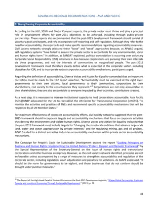 ADVANCING REGIONAL RECOMMENDATIONS - ASIA AND PACIFIC 
41 
C. Strengthening Corporate Accountability 
According to the HLP, SDSN and Global Compact reports, the private sector must thrive and play a principal role in development efforts for post-2015 objectives to be achieved, including through public-private partnerships. These reports also recommended that the post-2015 development framework should consist of voluntary goals and targets, and rely on corporate self-reporting and self-regulation. Although they refer to the need for accountability, the reports do not make specific recommendations regarding accountability measures. Civil society networks strongly criticized these “loose” and “weak” approaches because, as APWLD argued, self-regulatory systems “have failed to ensure the private sector is accountable for any environmental, social and human rights harm.” In addition, as SANGAT explained, political contestation is occurring over voluntary Corporate Social Responsibility (CSR) initiatives in Asia because corporations are pursuing their own interests via these programmes, and not the interests of communities or marginalized people. The post-2015 development framework must therefore clearly define what is expected of the corporate sector, including objectives for CSR, and to incorporate robust corporate accountability mechanisms, participants urged. 
Regarding the definition of accountability, Diverse Voices and Action for Equality contended that an important correction must be made to the HLP report assertion, “Accountability must be exercised at the right level: governments to their own citizens, local governments to their communities, corporations to their shareholders, civil society to the constituencies they represent.”26 Corporations are not only accountable to their shareholders; they are also accountable to everyone impacted by their activities, contributors stressed. 
As a next step, it is necessary to increase institutional capacity to hold corporations accountable. Asia Pacific CSOs@UNEP advocated for the UN to reestablish the UN Center for Transnational Corporation (UNCTC), “to monitor the activities and practices of TNCs and recommend specific accountability mechanisms that will be respected by all UN Member States.” 
For maximum effectiveness of corporate accountability efforts, civil society networks suggested that the post- 2015 framework should incorporate targets and accountability mechanisms that focus on corporate activities that destroy the environment and violate human rights. Diverse Voices and Action for Equality indicated that the post-2015 framework must include targets for “changing the structural conditions that advance large-scale land, water and ocean appropriation by private interests” and for regulating mining, gas and oil projects. APWLD called for a distinct extractive industries accountability mechanism within private sector accountability mechanisms. 
The Campaign for People’s Goals for Sustainable Development praised the report “Guiding Principles on Business and Human Rights: Implementing the United Nations ‘Protect, Respect and Remedy’ Framework” by the Special Representative of the Secretary-General on the issue of human rights and transnational corporations and other business enterprises. However, as the civil society network identified, principles are not enforceable unless accompanied by a range of measures to strengthen accountability and regulation of the corporate sector, including legislation, court adjudication and penalties for violations. As SAAPE expressed, “It should be the norm for governments to be vigilant, and those businesses that do not conform should be brought under punitive measures.” 
26 The Report of the High-Level Panel of Eminent Persons on the Post-2015 Development Agenda, “A New Global Partnership: Eradicate Poverty and transform Economies Through Sustainable Development.” (2013), p. 23.  