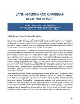 43 
LATIN AMERICA AND CARIBBEAN REGIONAL REPORT 
I. Rebalance Power Relations for Justice 
Latin American participants echoed the call for the post-2015 development agenda to strive for transformative change, in line with the Post-2015 High-Level Panel (HLP) report’s statement that “there is a need for a paradigm shift,” but the nature of the shift that civil society networks seek departs from the HLP’s principal objective of “sustained prosperity.” Civil society networks articulated sustainable development priorities in terms of social and environmental justice, human dignity, and human rights. 
Addressing this imperative from a Latin American perspective prompted participants to wrestle with the many paradoxes, challenges and opportunities that characterize the region today. Historically, most Latin American countries have suffered from some of the highest rates of inequality in the world. Therefore, poverty cannot be eradicated (as called for in the HLP report) without dramatically addressing massive inequalities in the region, emphasized many participants. For example, the Consejo Internacional de Educación de Personas Adultas argued: “To eradicate extreme poverty is not enough; there is a need to address the structural processes that generate unequal and discriminatory societies.” Likewise, the Intercontinental Network for the Promotion of the Social Solidarity Economy (RIPESS) suggested that the two are inseparable: to end poverty, the root causes of poverty must be examined; and poverty is the result of a structural system that generates inequalities. For the Latin American and Caribbean Regional Advisory Group to UN Women, this assessment necessitates “a process for the region to really deepen this proposal of combatting inequality as a fundamental axis of public mobilization.” 
At the same time, civil society networks observed that many countries in Latin America are among the few in the world that have seen inequalities decline in recent years – albeit from very high starting points. Since 2000, these countries have reduced extreme poverty and improved access to health, education and basic infrastructure services, largely through the use of innovative models and policies that are more inclusive of social groups, and more comprehensive – bringing together economic, social, environmental and cultural considerations. These approaches include active redistributive policies by the State, such as conditional cash transfer programmes (although not without their own controversies, as discussed in section II of this report), increases of the minimum wage and other innovative social and economic policies. On this basis, many participants felt that Latin America has much to contribute to the post-2015 agenda, and found the proposals in the reports too timid, if not a “step backward” from what is already practiced in many parts of the region. 
UN-NGLS Post-2015 Civil Society Consultation for the UN Secretary-General, UN General Assembly, and the Open Working Group on Sustainable Development Goals  