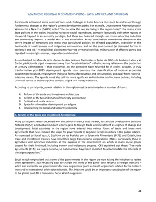 ADVANCING REGIONAL RECOMMENDATIONS - LATIN AMERICA AND CARIBBEAN 
44 
Participants articulated some contradictions and challenges in Latin America that must be addressed through fundamental changes to the region’s current development paths. For example, Development Alternatives with Women for a New Era (DAWN) noted “the paradox that we are living in the region today”: the many active State policies in the region, including increased social expenditure, compare favourably with other regions of the world trapped in an austerity paradigm, but these are financed through rents from extractive industries and commodity exports, a model that is not sustainable. Many consultation contributors denounced the severe impact of extractives and mono-crop agricultural policies on affected populations, especially on the livelihoods of small farmers and Indigenous communities, and on the environment (as discussed further in sections II and III). This model has also led to recurring territorial conflicts, militarization of affected zones, and repeated human rights abuses, respondents elaborated. 
As emphasized by Mesa de Articulación de Asociaciones Nacionales y Redes de ONGs de América Latina y el Caribe, participants urged movement away from “reprimarización” – the increasing reliance on the production of primary commodities – that economies on the continent have returned to in recent decades. A truly transformative post-2015 development agenda must promote the diversification of national economies toward more localized, employment-intensive forms of production and consumption, and away from resource- intensive means. The agenda must also call for more significant redistributive and inclusive policies, including universal access to essential public services, urged civil society networks. 
According to participants, power relations in the region must be rebalanced on a number of fronts: 
A. Reform of the trade and investment architecture 
B. Reform of the tax and financial/monetary architecture 
C. Political and media reform 
D. Space for alternative development paradigms 
E. Empowering the social and solidarity economy 
A. Reform of the Trade and Investment Architecture 
Many participants were concerned with the primary reliance that the HLP, Sustainable Development Solutions Network (SDSN) and Global Compact reports gave to foreign trade and investment as engines of change and development. Most countries in the region have entered into various forms of trade and investment agreements that have reduced the scope for governments to regulate foreign investors in the public interest. As expressed by Social Watch, Coalición de los Pueblos por la Soberanía Alimentaria (PCFS) and DAWN, free trade and investment treaties have benefitted large transnational corporations (TNCs), particularly those in agriculture and extractive industries, at the expense of the environment on which so many social groups depend for their livelihood, including women and Indigenous peoples. PCFS explained that these “free trade agreements (FTAs) are supra-national, so national laws have been modified to accommodate the interests of the large corporations.” 
Social Watch emphasized that some of the governments in the region are now taking the initiative to review these agreements as a necessary basis to change the “rules of the game” with respect to foreign investors – which can currently sue governments for new regulations (such as health regulations related to the tobacco industry) in international arbitration tribunals. This initiative could be an important contribution of the region to the global post-2015 discussion, Social Watch suggested. 
 