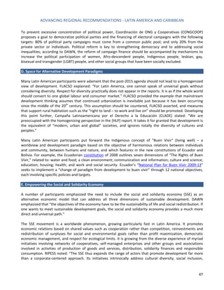 ADVANCING REGIONAL RECOMMENDATIONS - LATIN AMERICA AND CARIBBEAN 
47 
To prevent excessive concentration of political power, Coordinación de ONG y Cooperativas (CONGCOOP) proposes a goal to democratize political parties and the financing of electoral campaigns with the following targets: 80% of political party campaigns must come from a common public pool; and only 20% from the private sector or individuals. Political reform is key to strengthening democracy and to addressing social inequalities; according to DAWN, the reform of campaign finance should be accompanied by mechanisms to increase the political participation of women, Afro-descendent people, Indigenous people, lesbian, gay, bisexual and transgender (LGBT) people, and other social groups that have been socially excluded. 
D. Space for Alternative Development Paradigms 
Many Latin American participants were adamant that the post-2015 agenda should not lead to a homogenized view of development. FLACSO explained: “For Latin America, one cannot speak of universal goals without considering diversity. Respect for diversity practically does not appear in the reports. It is as if the whole world should convert to one global labour and consumer market.” FLACSO provided the example that mainstream development thinking assumes that continued urbanization is inevitable just because it has been occurring since the middle of the 20th century. This assumption should be countered, FLACSO asserted, and measures that support rural habitation such as the “right to land – to work and live on” should be promoted. Developing this point further, Campaña Latinoamericana por el Derecho a la Educación (CLADE) stated: “We are preoccupied with the homogenizing perspective in the [HLP] report. It takes it for granted that development is the equivalent of “modern, urban and global” societies, and ignores totally the diversity of cultures and peoples.” 
Many Latin American participants put forward the Indigenous concept of “Buen Vivir” (living well) – a worldview and development paradigm based on the objective of harmonious relations between individuals and community, between humans and nature, and which features in the new constitutions of Ecuador and Bolivia. For example, the Ecuadorian constitution of 2008 outlines seven dimensions of “The Rights of Buen Vivir,” related to: water and food; a clean environment; communication and information; culture and science; education; housing; health; and work and social security. Ecuador’s “National Plan for Buen Vivir 2009-13” seeks to implement a “change of paradigm from development to buen vivir” through 12 national objectives, each involving specific policies and targets. 
E. Empowering the Social and Solidarity Economy 
A number of participants emphasized the need to include the social and solidarity economy (SSE) as an alternative economic model that can address all three dimensions of sustainable development. DAWN emphasized that “the objectives of the economy have to be the sustainability of life and social redistribution. If one wants to meet sustainable development goals, the social and solidarity economy provides a much more direct and universal path.” 
The SSE movement is a worldwide phenomenon, growing particularly fast in Latin America. It promotes economic relations based on shared values such as cooperation rather than competition, reinvestments and redistribution of surpluses for social and environmental goals rather than profit maximization, democratic economic management, and respect for ecological limits. It is growing from the diverse experience of myriad initiatives involving networks of cooperatives, self-managed enterprises and other groups and associations involved in activities of production of goods and services, distribution, solidarity finances and responsible consumption. RIPESS noted: “The SSE thus expands the range of actors that promote development far more than a corporate-centered approach. Its initiatives intrinsically address cultural diversity, social inclusion,  