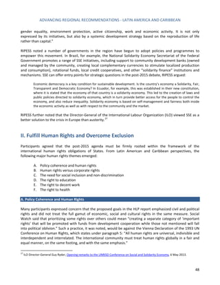 ADVANCING REGIONAL RECOMMENDATIONS - LATIN AMERICA AND CARIBBEAN 
48 
gender equality, environment protection, active citizenship, work and economic activity. It is not only expressed by its initiatives, but also by a systemic development strategy based on the reproduction of life rather than capital.” 
RIPESS noted a number of governments in the region have begun to adopt policies and programmes to empower this movement. In Brazil, for example, the National Solidarity Economy Secretariat of the Federal Government promotes a range of SSE initiatives, including support to community development banks (owned and managed by the community, creating local complementary currencies to stimulate localized production and consumption), rotational funds, local credit cooperatives, and other “solidarity finance” institutions and mechanisms. SSE can offer entry points for strategic questions in the post-2015 debate, RIPESS argued: 
Economic democracy is a key condition for sustainable development. Is the country’s economy a Solidarity, Fair, Transparent and Democratic Economy? In Ecuador, for example, this was established in their new constitution, where it is stated that the economy of that country is a solidarity economy. This led to the creation of laws and public policies directed to solidarity economy, which in turn provide better access for the people to control the economy, and also reduce inequality. Solidarity economy is based on self-management and fairness both inside the economic activity as well as with respect to the community and the market. 
RIPESS further noted that the Director-General of the International Labour Organization (ILO) viewed SSE as a better solution to the crisis in Europe than austerity.27 
II. Fulfill Human Rights and Overcome Exclusion 
Participants agreed that the post-2015 agenda must be firmly rooted within the framework of the international human rights obligations of States. From Latin American and Caribbean perspectives, the following major human rights themes emerged: 
A. Policy coherence and human rights 
B. Human rights versus corporate rights 
C. The need for social inclusion and non-discrimination 
D. The right to education 
E. The right to decent work 
F. The right to health 
A. Policy Coherence and Human Rights 
Many participants expressed concern that the proposed goals in the HLP report emphasized civil and political rights and did not treat the full gamut of economic, social and cultural rights in the same measure. Social Watch said that prioritizing some rights over others could mean “creating a separate category of ‘important rights’ that will be promoted with funds from development cooperation while those not mentioned will fall into political oblivion.” Such a practice, it was noted, would be against the Vienna Declaration of the 1993 UN Conference on Human Rights, which states under paragraph 5: “All human rights are universal, indivisible and interdependent and interrelated. The international community must treat human rights globally in a fair and equal manner, on the same footing, and with the same emphasis.” 
27 ILO Director-General Guy Ryder, Opening remarks to the UNRISD Conference on Social and Solidarity Economy, 6 May 2013.  