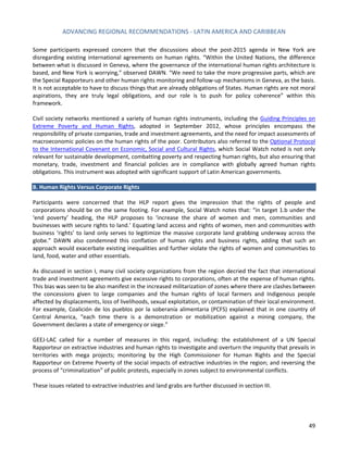 ADVANCING REGIONAL RECOMMENDATIONS - LATIN AMERICA AND CARIBBEAN 
49 
Some participants expressed concern that the discussions about the post-2015 agenda in New York are disregarding existing international agreements on human rights. “Within the United Nations, the difference between what is discussed in Geneva, where the governance of the international human rights architecture is based, and New York is worrying,” observed DAWN. “We need to take the more progressive parts, which are the Special Rapporteurs and other human rights monitoring and follow-up mechanisms in Geneva, as the basis. It is not acceptable to have to discuss things that are already obligations of States. Human rights are not moral aspirations, they are truly legal obligations, and our role is to push for policy coherence” within this framework. 
Civil society networks mentioned a variety of human rights instruments, including the Guiding Principles on Extreme Poverty and Human Rights, adopted in September 2012, whose principles encompass the responsibility of private companies, trade and investment agreements, and the need for impact assessments of macroeconomic policies on the human rights of the poor. Contributors also referred to the Optional Protocol to the International Covenant on Economic, Social and Cultural Rights, which Social Watch noted is not only relevant for sustainable development, combatting poverty and respecting human rights, but also ensuring that monetary, trade, investment and financial policies are in compliance with globally agreed human rights obligations. This instrument was adopted with significant support of Latin American governments. 
B. Human Rights Versus Corporate Rights 
Participants were concerned that the HLP report gives the impression that the rights of people and corporations should be on the same footing. For example, Social Watch notes that: “in target 1.b under the ‘end poverty’ heading, the HLP proposes to ‘increase the share of women and men, communities and businesses with secure rights to land.’ Equating land access and rights of women, men and communities with business ‘rights’ to land only serves to legitimize the massive corporate land grabbing underway across the globe.” DAWN also condemned this conflation of human rights and business rights, adding that such an approach would exacerbate existing inequalities and further violate the rights of women and communities to land, food, water and other essentials. 
As discussed in section I, many civil society organizations from the region decried the fact that international trade and investment agreements give excessive rights to corporations, often at the expense of human rights. This bias was seen to be also manifest in the increased militarization of zones where there are clashes between the concessions given to large companies and the human rights of local farmers and Indigenous people affected by displacements, loss of livelihoods, sexual exploitation, or contamination of their local environment. For example, Coalición de los pueblos por la soberanía alimentaria (PCFS) explained that in one country of Central America, “each time there is a demonstration or mobilization against a mining company, the Government declares a state of emergency or siege.” 
GEEJ-LAC called for a number of measures in this regard, including: the establishment of a UN Special Rapporteur on extractive industries and human rights to investigate and overturn the impunity that prevails in territories with mega projects; monitoring by the High Commissioner for Human Rights and the Special Rapporteur on Extreme Poverty of the social impacts of extractive industries in the region; and reversing the process of “criminalization” of public protests, especially in zones subject to environmental conflicts. 
These issues related to extractive industries and land grabs are further discussed in section III. 
 