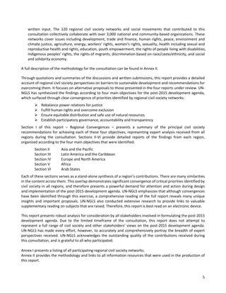 5 
written input. The 120 regional civil society networks and social movements that contributed to this consultation collectively collaborate with over 3,000 national and community-based organizations. These networks cover issues including development, trade and finance, human rights, peace, environment and climate justice, agriculture, energy, workers’ rights, women's rights, sexuality, health including sexual and reproductive health and rights, education, youth empowerment, the rights of people living with disabilities, Indigenous peoples’ rights, the rights of migrants, discrimination based on race/caste/ethnicity, and social and solidarity economy. 
A full description of the methodology for the consultation can be found in Annex II. 
Through quotations and summaries of the discussions and written submissions, this report provides a detailed account of regional civil society perspectives on barriers to sustainable development and recommendations for overcoming them. It focuses on alternative proposals to those presented in the four reports under review. UN- NGLS has synthesized the findings according to four main objectives for the post-2015 development agenda, which surfaced through clear convergence of priorities identified by regional civil society networks: 
 Rebalance power relations for justice 
 Fulfill human rights and overcome exclusion 
 Ensure equitable distribution and safe use of natural resources 
 Establish participatory governance, accountability and transparency 
Section I of this report – Regional Convergences – presents a summary of the principal civil society recommendations for achieving each of these four objectives, representing expert analysis received from all regions during the consultation. Sections II-VI provide detailed reports of the findings from each region, organized according to the four main objectives that were identified. 
Section II Asia and the Pacific 
Section III Latin America and the Caribbean 
Section IV Europe and North America 
Section V Africa 
Section VI Arab States 
Each of these sections serves as a stand-alone synthesis of a region’s contributions. There are many similarities in the content across them. This overlap demonstrates significant convergence of critical priorities identified by civil society in all regions, and therefore presents a powerful demand for attention and action during design and implementation of the post-2015 development agenda. UN-NGLS emphasizes that although convergences have been identified through this exercise, a comprehensive reading of the full report reveals many unique insights and important proposals. UN-NGLS also conducted extensive research to provide links to valuable supplementary reading on subjects that are raised. Therefore, this report is best read on an electronic device. 
This report presents robust analysis for consideration by all stakeholders involved in formulating the post-2015 development agenda. Due to the limited timeframe of the consultation, this report does not attempt to represent a full range of civil society and other stakeholders’ views on the post-2015 development agenda. UN-NGLS has made every effort, however, to accurately and comprehensively portray the breadth of expert perspectives received. UN-NGLS acknowledges the outstanding quality of the contributions received during this consultation, and is grateful to all who participated. 
Annex I presents a listing of all participating regional civil society networks. 
Annex II provides the methodology and links to all information resources that were used in the production of this report.  