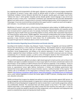ADVANCING REGIONAL RECOMMENDATIONS - LATIN AMERICA AND CARIBBEAN 
51 
be a separate goal and incorporated in all other goals. Indicators to capture and measure progress toward the full realization of women’s human rights should be defined within all pillars of sustainable development. CatchAFyah Caribbean Feminist Network identified that the gender equality goals and targets must further “address the ways in which gender inequality persists despite gender neutral language in law and de jure equality of access in many areas.” Consultation contributors also stipulated that the post-2015 development agenda must tackle women’s unequal access to economic livelihood opportunities, formal employment, and a living wage; it must also recommend laws and policies that support women’s unpaid care work and recognize – with indicators – its contribution to sustainable development. 
Mindfulness of women’s care work is critical across all development policy-making. As DAWN pointed out, some innovative social protection policies in Latin America that have reduced poverty and inequality overall have increased women’s unpaid care work. For example, the Brazilian “Bolsa Familia” conditional cash transfer programme requires health check-ups and sending children to school, and this often necessitates long travel to the closest facilities, led by women. DAWN suggested: “eliminating all conditionalities that increase unpaid and care work.” RIPESS pointed out that there is a growing movement around the world, including in Brazil, to guarantee a basic minimum income for every citizen, free of conditionalities. These transfers would be recouped through taxes for individuals above a certain income bracket. 
Non-Discrimination Regarding Sexual Orientation and Gender Identity 
According to the Coalition of Lesbian, Gay, Bisexual, Travesti, Transexual, Transgender and Intersex (LGBTTTI) Persons from the Americas, in the countries of Central America, “discrimination based on sexual orientation and gender identity has increased, with acts of verbal and physical violence, torture, cruel and inhuman treatment, forced disappearances, and killings as the extreme expression of such violence.” Further, the coalition explained that eleven Caribbean countries “criminalize and prohibit consensual same-sex intimacy, crossdressing ‘for an improper purpose,’ as well as entry of foreigners based on their homosexuality,” and other Caribbean governments “exclude LGBT persons from protections against discrimination.” 
The post-2015 development agenda must adopt a rights-based approach to lead countries such as those in the Caribbean sub-region to establish mechanisms to ensure equal rights for all citizens and eliminate violence and discrimination. As the Coalition of LGBTTTI Persons from the Americas explained, in the Caribbean, “access to justice and the mechanisms of human rights protection are weak, constitutional protection excludes sexuality, access to supranational human rights defense mechanisms is limited, and Caribbean governments have declared that human rights protection of sexual minorities requires a ‘political mandate’ of the majority.” The coalition calls on all Members of the Organization of American States to ratify and implement the recently adopted Inter-American Convention against Racism, Racial Discrimination, and Related Forms of Intolerance and to enact national legislation to ensure the human rights of LGBTTTI persons, including access to health care, education and justice. 
DAWN contributed that Uruguay has adopted new policies to counter discrimination against LGBT persons. As young transgender and transsexual people in Uruguay live in extreme poverty due to structural discrimination, the Ministry of Social Development recognized the need to include them in cash transfer programmes without any conditionality attached. The associated food card allows people to buy food in “fair trade” small and medium-sized shops, so this programme also helps to boost the local economy and create jobs. It is also an entry point for young trans people to benefit from other programmes, such as education and employment and access to comprehensive sexual and reproductive health services. 
 
