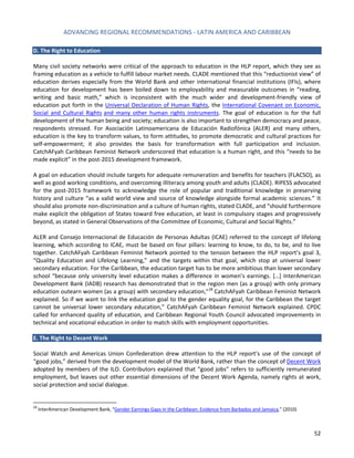 ADVANCING REGIONAL RECOMMENDATIONS - LATIN AMERICA AND CARIBBEAN 
52 
D. The Right to Education 
Many civil society networks were critical of the approach to education in the HLP report, which they see as framing education as a vehicle to fulfill labour market needs. CLADE mentioned that this “reductionist view” of education derives especially from the World Bank and other international financial institutions (IFIs), where education for development has been boiled down to employability and measurable outcomes in “reading, writing and basic math,” which is inconsistent with the much wider and development-friendly view of education put forth in the Universal Declaration of Human Rights, the International Covenant on Economic, Social and Cultural Rights and many other human rights instruments. The goal of education is for the full development of the human being and society; education is also important to strengthen democracy and peace, respondents stressed. For Asociación Latinoamericana de Educación Radiofónica (ALER) and many others, education is the key to transform values, to form attitudes, to promote democratic and cultural practices for self-empowerment; it also provides the basis for transformation with full participation and inclusion. CatchAFyah Caribbean Feminist Network underscored that education is a human right, and this “needs to be made explicit” in the post-2015 development framework. 
A goal on education should include targets for adequate remuneration and benefits for teachers (FLACSO), as well as good working conditions, and overcoming illiteracy among youth and adults (CLADE). RIPESS advocated for the post-2015 framework to acknowledge the role of popular and traditional knowledge in preserving history and culture “as a valid world view and source of knowledge alongside formal academic sciences.” It should also promote non-discrimination and a culture of human rights, stated CLADE, and “should furthermore make explicit the obligation of States toward free education, at least in compulsory stages and progressively beyond, as stated in General Observations of the Committee of Economic, Cultural and Social Rights.” 
ALER and Consejo Internacional de Educación de Personas Adultas (ICAE) referred to the concept of lifelong learning, which according to ICAE, must be based on four pillars: learning to know, to do, to be, and to live together. CatchAFyah Caribbean Feminist Network pointed to the tension between the HLP report’s goal 3, “Quality Education and Lifelong Learning,” and the targets within that goal, which stop at universal lower secondary education. For the Caribbean, the education target has to be more ambitious than lower secondary school “because only university level education makes a difference in women’s earnings. […] InterAmerican Development Bank (IADB) research has demonstrated that in the region men (as a group) with only primary education outearn women (as a group) with secondary education,"28 CatchAFyah Caribbean Feminist Network explained. So if we want to link the education goal to the gender equality goal, for the Caribbean the target cannot be universal lower secondary education,” CatchAFyah Caribbean Feminist Network explained. CPDC called for enhanced quality of education, and Caribbean Regional Youth Council advocated improvements in technical and vocational education in order to match skills with employment opportunities. 
E. The Right to Decent Work 
Social Watch and Americas Union Confederation drew attention to the HLP report’s use of the concept of “good jobs,” derived from the development model of the World Bank, rather than the concept of Decent Work adopted by members of the ILO. Contributors explained that “good jobs” refers to sufficiently remunerated employment, but leaves out other essential dimensions of the Decent Work Agenda, namely rights at work, social protection and social dialogue. 
28 InterAmerican Development Bank, “Gender Earnings Gaps in the Caribbean: Evidence from Barbados and Jamaica,” (2010)  