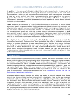 ADVANCING REGIONAL RECOMMENDATIONS - LATIN AMERICA AND CARIBBEAN 
53 
Grupo Género y Macroeconomía América Latina (GEM-LAC) referred to additional barriers that women face to guarantee equal access to decent work. In this regard, the current social organization of care, which relies mostly on women’s unpaid care work, should be transformed to provide “social co-responsibility” in care. Lack of social care services results in lower labour market participation of women, especially of poor women. Expansion of access to care services, as well as the improvement of actions to facilitate work-life balance (including those that are the responsibility of the enterprises) should be part of the goals to improve women’s livelihoods, contributors argued. 
DAWN mentioned the Government of Uruguay’s new social policies as an example of forward-looking employment practice in the region for social inclusion and expansion of social protection. The government has adopted an active approach to employment, establishing wage councils, promoting maternity/paternity leave and care services, and enacting measures so that domestic, rural and other workers in the informal economy can claim employment benefits. For RIPESS, the social and solidarity economy model opens room for work opportunities in non-profit economic initiatives in the production of goods and services, which should be fully recognized and supported under the law. Recognition of this right would provide a foundation for workers to advocate for public policies supporting the development of these kinds of initiatives. 
Due to high levels of unemployment, particularly of youth in the Caribbean region, participants pointed to the importance of encouraging entrepreneurship. “Some governments are trying via short-term employment schemes” to stimulate employment, Caribbean Regional Youth Council observed, but in addition individuals are starting their own businesses, using social media for marketing, and implementing other innovative measures to fill some of the employment gaps. CPDC recommended that within this context, the post-2015 agenda should promote entrepreneurship. RIPESS cautioned, however, that there are many forms of “entrepreneurship” and care should be taken not to promote entrepreneurial models that replicate the flaws of the current economic system. 
F. The Right to Health 
A few contributors addressed health issues, recognizing that there has been marked improvement in terms of access, and identifying that the concept of universal access to health is being implemented in some States such as Mexico and Brazil. Yet, the quality and range of services must be improved, as RIPESS noted with respect to the Universal Health System in Brazil. For DAWN and Articulación Feminista Regional, it is important that the post-2015 development agenda include stronger emphasis on ensuring adolescents’ and women’s sexual and reproductive health and rights, which were subsumed under “maternal health” in the Millennium Development Goals (MDGs). DAWN added that an “MDG approach” tends to create silos and obscures the need to implement more comprehensive agreements such as the Programme of Action of the 1994 UN Conference on Population and Development. 
Articulación Feminista Regional observed with concern that there is an increasing presence of the private sector in the provision of social services, including health and education. These services are recognized entitlements and human rights throughout the Latin American and Caribbean region, and as such they must be the responsibility of the State. Contributors expressed that further discussion is needed to ensure that the principles of universality, equity and quality are kept in the development vision. To ensure social justice, the right to quality health care must be assured for girls and women, including access to all the methods available to control their fertility, to safe and adequate maternity care, and to prevention and treatment options for HIV and other sexually transmitted infections. Women and girls must also be free to decide on all matters of their sexuality free from coercion, discrimination and violence.  