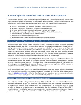 ADVANCING REGIONAL RECOMMENDATIONS - LATIN AMERICA AND CARIBBEAN 
54 
III. Ensure Equitable Distribution and Safe Use of Natural Resources 
As mentioned in sections I and II, civil society organizations from Latin America expressed deep concern at the unsustainable use of natural resources in the region, even when these serve to finance programmes that help reduce poverty and inequality. Civil society networks call on the post-2015 development agenda to: 
A. Increase regulation of agro-industrial plantations and extractive industries 
B. Promote a “commons” approach to natural resource management 
C. Promote land reform and small-scale agriculture, especially agro-ecology 
D. Address climate change and the historical responsibilities of industrialized countries 
E. Implement clean technology transfer and assessment 
F. Reform sustainable development governance 
G. Further assess the concept of development within planetary boundaries 
A. Increase Regulation of Agro-industrial Projects and Extractive Industries 
Contributors were very critical of current standard practices of natural resource-based industries, including in large scale agro-industrial projects, mining, and hydrocarbons (oil and gas). As noted earlier, these projects are causing enormous environmental damage and pushing many individuals – and in some cases whole rural communities – off the land on which they depend for a living. This is not only the case in many parts of Latin America; in the Caribbean, extractive industries, over-fishing, tourism, sugar, and other economic activities “have resulted in economic growth in periods of boom but [also] long-term ecological imbalance” as well as biodiversity loss and pollution, Caribbean Policy Development Centre (CPDC) identified. 
Caribbean Youth and Environment Network highlighted the impunity enjoyed by extractive industries due to the high level of money they bring in to Caribbean countries: “Some quarries are not adhering to rules and certificates of environmental clearance”; mining and other extractive industries face little intervention from Caribbean governments, participants asserted. Greater transparency and regulation will be necessary to protect ecosystems in the region from pollution and exploitation. 
Local communities in many countries are organizing to face these issues and propose solutions. FLACSO and ICAE mentioned that communities in Chile affected by large mining and agro-industrial projects are organizing under the ILO’s Convention 169, which gives them legitimacy and strength to face the companies behind the natural resource-based projects, defend their interests and work with them if necessary. 
B. Promote a “Commons” Approach to Natural Resource Management 
Global initiatives aimed at curbing environmental degradation, such as Reducing Emissions from Deforestation and forest Degradation (REDD), REDD+ and the Green Economy, have not succeeded, according to many participants who equated these initiatives with the “financialization” or “commodification” of nature. According to Alianza por la Biodiversidad en América Latina, GFC, Río+Vos/Asociación Nueva Vida and PCFS, these initiatives are contributing to climate change, promoting monoculture, contaminating water, displacing people and turning public goods like water into financial assets for large companies and speculators. 
 