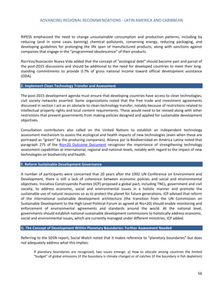 ADVANCING REGIONAL RECOMMENDATIONS - LATIN AMERICA AND CARIBBEAN 
56 
RIPESS emphasized the need to change unsustainable consumption and production patterns, including by reducing (and in some cases banning) chemical pollutants, conserving energy, reducing packaging, and developing guidelines for prolonging the life span of manufactured products, along with sanctions against companies that engage in the “programmed obsolescence” of their products. 
Río+Vos/Asociación Nueva Vida added that the concept of “ecological debt” should become part and parcel of the post-2015 discussions and should be additional to the need for developed countries to meet their long- standing commitments to provide 0.7% of gross national income toward official development assistance (ODA). 
E. Implement Clean Technology Transfer and Assessment 
The post-2015 development agenda must ensure that developing countries have access to clean technologies, civil society networks asserted. Some organizations noted that the free trade and investment agreements discussed in section I act as an obstacle to clean technology transfer, notably because of restrictions related to intellectual property rights and local content requirements. These would need to be revised along with other restrictions that prevent governments from making policies designed and applied for sustainable development objectives. 
Consultation contributors also called on the United Nations to establish an independent technology assessment mechanism to assess the ecological and health impacts of new technologies (even when these are portrayed as “green” by the producing companies). Alianza por la Biodiversidad en América Latina noted that paragraph 275 of the Rio+20 Outcome Document recognizes the importance of strengthening technology assessment capabilities at international, regional and national levels, notably with regard to the impact of new technologies on biodiversity and health. 
F. Reform Sustainable Development Governance 
A number of participants were concerned that 20 years after the 1992 UN Conference on Environment and Development, there is still a lack of coherence between economic policies and social and environmental objectives. Iniciativa Construyendo Puentes (ICP) proposed a global pact, including TNCs, government and civil society, to address economic, social and environmental issues in a holistic manner and promote the sustainable use of natural resources so as to protect the planet for future generations. ICP advised that reform of the international sustainable development architecture (the transition from the UN Commission on Sustainable Development to the High-Level Political Forum as agreed at Rio+20) should enable monitoring and enforcement of environmental agreements and standards around the world. At the national level, governments should establish national sustainable development commissions to holistically address economic, social and environmental issues, which are currently managed under different ministries, ICP added. 
G. The Concept of Development Within Planetary Boundaries: Further Assessment Needed 
Referring to the SDSN report, Social Watch noted that it makes reference to “planetary boundaries” but does not adequately address what this implies: 
If planetary boundaries are recognized, two issues emerge: a) How to allocate among countries the limited “budget” of global emissions (if the boundary is climate change) or of catches (if the boundary is fish depletion)  