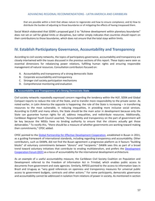ADVANCING REGIONAL RECOMMENDATIONS - LATIN AMERICA AND CARIBBEAN 
57 
that are possible within a limit that allows nature to regenerate and how to ensure compliance; and b) How to distribute the burden of adjusting to those boundaries or of mitigating the effects of having trespassed them. 
Social Watch elaborated that SDSN’s proposed goal 2 to “Achieve development within planetary boundaries” does not set or call for global limits or disciplines, but rather simply indicates that countries should report on their contributions to those boundaries, which does not ensure that the total stays within limits. 
IV. Establish Participatory Governance, Accountability and Transparency 
According to civil society networks, the topics of participatory governance, accountability and transparency are closely intertwined with the issues discussed in the previous sections of this report. These topics were seen as essential dimensions for rebalancing power relations, fulfilling human rights and ensuring responsible management of natural resources. Consultation contributors focused on: 
A. Accountability and transparency of a strong democratic State 
B. Corporate accountability and transparency 
C. Stronger civil society participation mechanisms 
D. Comprehensive monitoring and evaluation 
A. Accountability and Transparency of a Strong Democratic State 
Civil society networks repeatedly expressed concern regarding the tendency within the HLP, SDSN and Global Compact reports to reduce the role of the State, and to transfer more responsibility to the private sector. As noted earlier, in Latin America the opposite is happening: the role of the State is increasing – in transferring resources to the most vulnerable, in reducing inequalities, in providing more inclusive social services. According to CLADE and many others, the State should be the main actor in development because only the State can guarantee human rights for all, address inequalities, and redistribute resources. Additionally, Caribbean Regional Youth Council asserted, “Accountability and transparency on the part of government will be key because the MDGs have no binding authority to ensure that the citizens actually get those deliverables.” To rectify this, “there should be a measure of whether governments are working toward making their commitments,” CPDC added. 
CPDC pointed to the Global Partnership for Effective Development Cooperation, established in Busan in 2011, as a guiding framework of international standards, including regarding transparency and accountability. Other contributors, such as DAWN, did not find the Busan agreement a progressive platform as it favours “building blocks” of voluntary commitments between “donors” and “recipients.” DAWN sees this as part of a broad trend toward voluntary initiatives that contribute to eroding multilateralism, and prefers the Development Cooperation Forum (DCF) as a locus of accountability for the international development architecture. 
As an example of a useful accountability measure, the Caribbean Civil Society Coalition on Population and Development referred to the Freedom of Information Act in Trinidad, which enables public access to documents from government and state agencies. Similarly, RIPESS pointed to the access to information laws in Brazil and Uruguay as “very good references on openness and transparency measures for universal public access to government budgets, contracts and other actions.” For some participants, democratic governance and accountability cannot be addressed in isolation from relations of power in society. As mentioned in section  