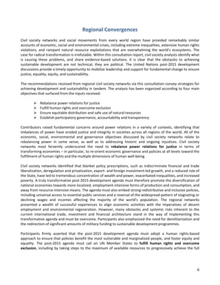 6 
Regional Convergences 
Civil society networks and social movements from every world region have provided remarkably similar accounts of economic, social and environmental crises, including extreme inequalities, extensive human rights violations, and rampant natural resource exploitations that are overwhelming the world’s ecosystems. The case for radical transformation is irrefutable. Within this consultation report, civil society analysts identify what is causing these problems, and share evidence-based solutions. It is clear that the obstacles to achieving sustainable development are not technical; they are political. The United Nations post-2015 development discussions provide a timely opportunity to mobilize leadership and support for fundamental change to ensure justice, equality, equity, and sustainability. 
The recommendations received from regional civil society networks via this consultation convey strategies for achieving development and sustainability in tandem. The analysis has been organized according to four main objectives that surfaced from the inputs received: 
 Rebalance power relations for justice 
 Fulfill human rights and overcome exclusion 
 Ensure equitable distribution and safe use of natural resources 
 Establish participatory governance, accountability and transparency 
Contributors raised fundamental concerns around power relations in a variety of contexts, identifying that imbalances of power have eroded justice and integrity in societies across all regions of the world. All of the economic, social, environmental and governance objectives discussed by civil society networks relate to rebalancing power in some sense, as well as to addressing historic and ongoing injustices. Civil society networks most fervently underscored the need to rebalance power relations for justice in terms of transforming economies – in particular, to re-orient economic governance and policies at all levels toward the fulfillment of human rights and the multiple dimensions of human well-being. 
Civil society networks identified that blanket policy prescriptions, such as indiscriminate financial and trade liberalization, deregulation and privatization, export- and foreign investment-led growth, and a reduced role of the State, have led to tremendous concentration of wealth and power, exacerbated inequalities, and increased poverty. A truly transformative post-2015 development agenda must therefore promote the diversification of national economies towards more localized, employment-intensive forms of production and consumption, and away from resource-intensive means. The agenda must also embed strong redistributive and inclusive policies, including universal access to essential public services and a reversal of the widespread pattern of stagnating or declining wages and incomes affecting the majority of the world’s population. The regional networks presented a wealth of successful experiences to align economic activities with the imperatives of decent employment and environmental regeneration. However, many obstacles and systemic risks inherent to the current international trade, investment and financial architecture stand in the way of implementing this transformative agenda and must be overcome. Participants also emphasized the need for demilitarization and the redirection of significant amounts of military funding to sustainable development programmes. 
Participants firmly asserted that the post-2015 development agenda must adopt a human rights-based approach to ensure that policies benefit the most vulnerable and marginalized people, and foster equity and equality. The post-2015 agenda must call on UN Member States to fulfill human rights and overcome exclusion, including by taking steps to the maximum of available resources to progressively achieve the full  