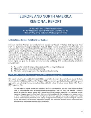 60 
EUROPE AND NORTH AMERICA REGIONAL REPORT 
I. Rebalance Power Relations for Justice 
European and North American civil society networks also echoed the calls in the Post-2015 High-level Panel (HLP) and Sustainable Development Solutions Network (SDSN) reports for structural transformation, and emphasized the major responsibilities that their governments have to correct the long-standing structural and systemic issues, including what they described as a flawed trade and financial system that favours the global movement of goods, services and finance, often at the expense of preserving and revitalizing the socio- economic fabric of local communities and societies. Participants stressed that these systemic imbalances are central drivers of inequality, poverty, and environmental degradation, and as such, must be forcefully addressed by the post-2015 agenda. Contributors proposed alternative economic approaches that observe human rights and give rise to social and environmental well-being. Civil society networks contributed perspectives on: 
A. The need for holistic development approaches within an integrated agenda 
B. Addressing systemic obstacles to sustainability 
C. Alternative economic approaches that align jobs and sustainability 
A. The Need for Holistic Development Approaches Within an Integrated Agenda 
Civil society networks conveyed that the post-2015 reports to the Secretary-General included several strategic elements that should be carried forward in the post-2015 development agenda, but that overall, the proposed approaches are not comprehensive enough, and do not tackle critical structural issues. Global Policy Forum (GPF) suggested that: 
The HLP and SDSN reports identify the need for a structural transformation, but they fail to follow up and to come to comprehensive policy recommendations and policy goals. They talk about the need for a universal agenda, an integrated agenda, but the policy descriptions and the proposed goals reflect the traditional concept of goals for the poor countries of the South. We need an integrated agenda that looks also at the problems of the so-called industrialized countries.… When aiming for a really holistic approach to development, this future set of what we call ‘Universal Sustainability Goals (USGs)’ must go beyond poverty and environmental goals and must include, for instance, the economic and financial systems, and goals with regard to peace, disarmament and demilitarization, even though it may be politically difficult. 
UN-NGLS Post-2015 Civil Society Consultation for the UN Secretary-General, UN General Assembly, and the Open Working Group on Sustainable Development Goals  
