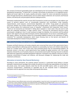 ADVANCING REGIONAL RECOMMENDATIONS - EUROPE AND NORTH AMERICA 
61 
The concept of Universal Sustainability Goals was developed by the Civil Society Reflection Group on Global Development Perspectives,30 of which GPF is a member, and includes six dimensions in an integrated manner: dignity and human rights for all; equity, equality and justice; respect for nature and planetary boundaries; peace through disarmament, demilitarization and non-violent dispute settlement; fair economic and financial systems; and democratic and participatory decision-making structures. 
Participants emphasized the need for the post-2015 framework to include not only goals, but also address root causes of perverse patterns such as unsustainable production and consumption, rising inequality, impoverishment, social exclusion, environmental degradation and conflict. Young people are particularly concerned “whether any of these initiatives will have any lasting impact, or actually be sustainable, if they don’t directly address the fundamental issues of inequality,” emphasized USA Cooperative Youth Council. “Youth are not necessarily just interested in talking about sanitation or clean water; they also want to talk about the underlying inequalities, or larger systemic issues.” “Focusing the international discourse mainly around goals is dangerous, since it is also necessary to target the obstacles, the constraints and the political barriers with regard to the post-2015 framework and the implementation of any future sustainability goals,” GPF argued. Likewise, the Northern Alliance for Sustainability (ANPED) insisted on the importance of “policy coherence31 for sustainable development, which means focusing more on the barriers and blockers of sustainable development instead of only promoting it.” 
B. Addressing Systemic Obstacles to Sustainability 
European and North American civil society networks were concerned that many of their governments have a primary responsibility for addressing systemic obstacles to sustainability, but have so far failed to take decisive action on a number fronts, and in many cases, have promoted policies that are exacerbating problems. Of particular concern is the way in which governments have handled the global economic crisis. Civil society networks criticized the use of austerity measures and promoted several public financing measures to alleviate debt while also supporting sustainable development objectives. Participants also called for measures to reduce corporate concentration of power and influence, and discussed strategies for rebalancing the trade and investment architecture. 
Alternatives to Austerity: New Financial Mechanisms 
According to many participants, the austerity policies32 pursued in a particularly brutal fashion in Europe exemplify a failed economic paradigm that includes the doctrine of transferring responsibilities of the State to the private sector. Civil society networks noted that the HLP and SDSN reports, within an overall call for “structural transformation,” emphasized an expanded role for the corporate sector in development. Participants said this approach has many flaws and proposed alternatives. 
30 Civil Society Reflection Group on Global Development Perspectives, “Towards a Framework of Universal Sustainability Goals as Part of a Post-2015 Agenda.” (2013). 
31 “Policy coherence means different policy communities working together in ways that result in more powerful tools and products for all concerned. It means looking for synergies and complementarities and filling gaps among different policy areas so as to meet common and shared objectives.” Organisation for Economic Co-operation and Development, “Policy Framework for Policy Coherence in Development – Working Paper No. 1,” (2012), p. 3. 
32 http://lexicon.ft.com/Term?term=austerity-measure  