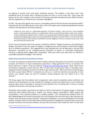 ADVANCING REGIONAL RECOMMENDATIONS - EUROPE AND NORTH AMERICA 
63 
are aligning to provide some social good, InterAction warned, “The problem is that there aren’t clear established norms [to assess] what is working and what the return is on the social side.” These issues will become all the more complex as the question of financing sustainable development goals (SDGs) interfaces with the negotiations on climate finance, InterAction highlighted. 
For GPF, “the post-2015 agenda must come to a new global system of financial burden-sharing beyond ODA.” Citing that the HLP and SDSN reports mainly refer to the 0.7% target and to aid-based development financial transfers, GPF advocated an alternative approach: 
Instead, we must come to a rights-based approach of financial transfers. There must be a new mandatory system, a fiscal equalization scheme, or a compensation scheme, to pay off climate debt or other forms of debt… A future development agenda, which is holistic, must go beyond the traditional division of the world between developed and developing countries and must go beyond this traditional concept of ODA. It must find new forms of financial transfers, which imply the commitment and the obligation of the rich countries to pay more to the poor countries than they do now. 
On the resource allocation side of the equation, InterAction called for “budget transparency, the publishing of budgets, the ability of local civil society to engage in a budget process and the degree to which those budgets focus on different populations.” GPF suggested that a key challenge that must be addressed in the post-2015 discussions, particularly by the Intergovernmental Committee of Experts on Sustainable Development Financing, is aligning public budgets with sustainability. “SDGs only make sense when they are reflected in sustainable development budgets,” GPF asserted. 
Addressing Corporate Concentration of Power 
A number of participants emphasized the need to address what they described as the excessive concentration of power and influence of major multinational corporations. Taking agribusiness firms as an example, ETC Group referred to a report it had just produced “Putting the Cartel before the Horse” which asserts that 6 transnational corporations control well over 50% in every sector of agricultural inputs at the global scale– ranging from plant breeding and commercial seeds to agro-chemical sales. “Most economists still would argue that when you get above 50% for 6 companies you end up in a cartel environment, and secondly, of more concern, you actually reduce the level of innovation among companies. We can’t afford to be in that situation.” 
ETC Group argues that these global cartel arrangements make national competition policy insufficient and called on the United Nations to create a platform for dialogue on these and related issues, such as intellectual property rights, which it described as “perhaps the most powerful form of subsidy when it comes to creating corporate concentration and reducing innovation....” 
Participants were equally concerned by the degree to which concentration of corporate power is distorting democratic policy-making. Referring to “powers and interests against sustainability,” ANPED argued that sustainability is “not a technical problem, it’s a political problem.” GPF mentioned that Goldman Sachs has been lobbying against the financial transactions tax in the European Union and that other major businesses are trying to resist country-by-country reporting36 required by US legislation, not only by lobbying but also through lawsuits. Canadian Center for Policy Alternatives (CCPA) warned that engaging the corporate sector cannot just be about incentives and voluntary initiatives: the post-2015 discussions must include the need “to take harsh 
36 http://www.publishwhatyoupay.org/about/advocacy/country-country-reporting  