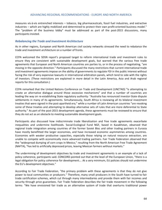 ADVANCING REGIONAL RECOMMENDATIONS - EUROPE AND NORTH AMERICA 
64 
measures vis-à-vis entrenched interests – tobacco, big pharmaceuticals, fossil fuel industries, and extractive industries – which are highly mobilized and determined to protect their own profit-oriented business model.” The “problem of the business lobby” must be addressed as part of the post-2015 discussions, many participants insisted. 
Rebalancing the Trade and Investment Architecture 
As in other regions, European and North American civil society networks stressed the need to rebalance the trade and investment architecture on a number of fronts. 
CCPA welcomed the SDSN report’s proposed target to reform international trade and investment rules to ensure they are consistent with sustainable development goals, but warned that the various free trade agreements that European and North American countries are parties to, or in the process of negotiating, “are moving in the opposite direction.” Participants discussed the many restrictions that current international trade and investment agreements impose on the ability of governments to regulate FDI in the public interest without facing the risk of very expensive lawsuits in international arbitration panels, which tend to side with the rights of investors. (These restrictions are explained in more detail in the Latin America, Asia and Arab regional reports for this consultation.) 
CCPA remarked that the United Nations Conference on Trade and Development (UNCTAD) “is attempting to create an alternative dialogue around those excessive mechanisms” and that a number of countries are leading the way on re-establishing State regulatory authority: “Australia has renounced investor-State dispute settlements in many of its agreements. Simultaneously, South Africa is reviewing all its bilateral investment treaties that were signed in the post-apartheid era,” while a number of Latin American countries “are revoking some of these treaties and attempting to develop alternative sets of rules that are more deferential to State authority.” As part of the post-2015 development agenda, these agreements must be reviewed to ensure that they do not act as an obstacle to meeting sustainable development goals. 
Participants also discussed how indiscriminate trade liberalization and free trade agreements exacerbate inequalities and undermine livelihoods. Social-Ecological Fund NGF, based in Kazakhstan, observed that regional trade integration among countries of the former Soviet Bloc and other trading partners in Eurasia have mostly benefitted the larger economies, and have increased economic asymmetries among countries. Economies with weaker productive capacities, especially those relying on natural resource extraction, are unable to compete with economically more advanced trading partners. Fair Trade Federation observed that the “widespread dumping of corn crops in Mexico,” resulting from the North American Free Trade Agreement (NAFTA), “has led to artificially depressed prices, leaving Mexican farmers without markets.” 
The undermining of development objectives by trade and investment agreements is an example of a lack of policy coherence, participants said. CONCORD pointed out that at the level of the European Union, “there is a legal obligation for policy coherence for development…. At a very minimum, EU policies should not undermine the EU’s development objectives.” 
According to Fair Trade Federation, “the primary problem with these agreements is that they do not give power to local communities or producers.” Therefore, many small producers in the South have turned to fair trade certification schemes, which cut through many intermediaries and provide them with fair incomes and security through price guarantees. Fair Trade Federation describes the fair trade movement in the following terms: “We have envisioned fair trade as an alternative system of trade that overturns traditional power  