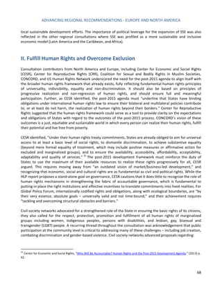 ADVANCING REGIONAL RECOMMENDATIONS - EUROPE AND NORTH AMERICA 
68 
local sustainable development efforts. The importance of political leverage for the expansion of SSE was also reflected in the other regional consultations where SSE was profiled as a more sustainable and inclusive economic model (Latin America and the Caribbean, and Africa). 
II. Fulfill Human Rights and Overcome Exclusion 
Consultation contributors from North America and Europe, including Center for Economic and Social Rights (CESR), Center for Reproductive Rights (CRR), Coalition for Sexual and Bodily Rights in Muslim Societies, CONCORD, and US Human Rights Network underscored the need for the post-2015 agenda to align itself with the broader human rights framework that already exists, fully reflecting fundamental human rights principles of universality, indivisibility, equality and non-discrimination. It should also be based on principles of progressive realization and non-regression of human rights, and should ensure full and meaningful participation. Further, as CESR identified, the post-2015 agenda must “underline that States have binding obligations under international human rights law to ensure their bilateral and multilateral policies contribute to, or at least do not harm, the realization of human rights beyond their borders.” Center for Reproductive Rights suggested that the human rights framework could serve as a tool to provide clarity on the expectations and obligations of States with regard to the outcomes of the post-2015 process. CONCORD’s vision of these outcomes is a just, equitable and sustainable world in which every person can realize their human rights, fulfill their potential and live free from poverty. 
CESR identified, “Under their human rights treaty commitments, States are already obliged to aim for universal access to at least a basic level of social rights, to dismantle discrimination, to achieve substantive equality (beyond mere formal equality of treatment, which may include positive measures or affirmative action for excluded and marginalized groups), and to ensure the availability, accessibility, affordability, acceptability, adaptability and quality of services.” 41 The post-2015 development framework must reinforce the duty of States to use the maximum of their available resources to realize these rights progressively for all, CESR argued. This requires moving away from “an outdated vision of market/business-led development,” and recognizing that economic, social and cultural rights are as fundamental as civil and political rights. While the HLP report proposes a stand-alone goal on governance, CESR cautions that it does little to recognize the role of human rights mechanisms in strengthening the fabric of accountable governance, which is fundamental to putting in place the right institutions and effective incentives to translate commitments into lived realities. For Global Policy Forum, internationally codified rights and obligations, along with ecological boundaries, are “by their very essence, absolute goals – universally valid and not time-bound,” and their achievement requires “tackling and overcoming structural obstacles and barriers.” 
Civil society networks advocated for a strengthened role of the State in ensuring the basic rights of its citizens; they also called for the respect, protection, promotion and fulfillment of all human rights of marginalized groups including women, Indigenous peoples, persons with disabilities, and lesbian, gay, bisexual and transgender (LGBT) people. A recurring thread throughout the consultation was acknowledgement that public participation at the community level is critical to addressing many of these challenges – including job creation, combating discrimination and gender-based violence. Civil society networks advanced proposals regarding: 
41 Center for Economic and Social Rights, “Who Will Be Accountable? Human Rights and the Post-2015 Development Agenda.” (2013) p. 62.  
