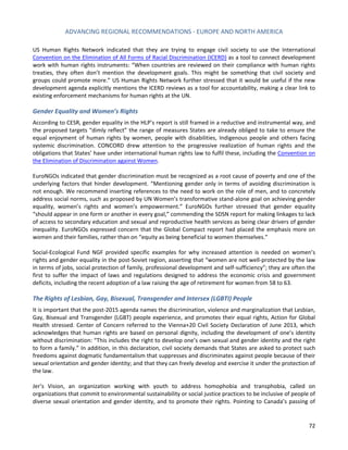 ADVANCING REGIONAL RECOMMENDATIONS - EUROPE AND NORTH AMERICA 
72 
US Human Rights Network indicated that they are trying to engage civil society to use the International Convention on the Elimination of All Forms of Racial Discrimination (ICERD) as a tool to connect development work with human rights instruments: “When countries are reviewed on their compliance with human rights treaties, they often don’t mention the development goals. This might be something that civil society and groups could promote more.” US Human Rights Network further stressed that it would be useful if the new development agenda explicitly mentions the ICERD reviews as a tool for accountability, making a clear link to existing enforcement mechanisms for human rights at the UN. 
Gender Equality and Women’s Rights 
According to CESR, gender equality in the HLP’s report is still framed in a reductive and instrumental way, and the proposed targets “dimly reflect” the range of measures States are already obliged to take to ensure the equal enjoyment of human rights by women, people with disabilities, Indigenous people and others facing systemic discrimination. CONCORD drew attention to the progressive realization of human rights and the obligations that States’ have under international human rights law to fulfil these, including the Convention on the Elimination of Discrimination against Women. 
EuroNGOs indicated that gender discrimination must be recognized as a root cause of poverty and one of the underlying factors that hinder development. “Mentioning gender only in terms of avoiding discrimination is not enough. We recommend inserting references to the need to work on the role of men, and to concretely address social norms, such as proposed by UN Women’s transformative stand-alone goal on achieving gender equality, women’s rights and women’s empowerment.” EuroNGOs further stressed that gender equality “should appear in one form or another in every goal,” commending the SDSN report for making linkages to lack of access to secondary education and sexual and reproductive health services as being clear drivers of gender inequality. EuroNGOs expressed concern that the Global Compact report had placed the emphasis more on women and their families, rather than on “equity as being beneficial to women themselves.” 
Social-Ecological Fund NGF provided specific examples for why increased attention is needed on women’s rights and gender equality in the post-Soviet region, asserting that “women are not well-protected by the law in terms of jobs, social protection of family, professional development and self-sufficiency”; they are often the first to suffer the impact of laws and regulations designed to address the economic crisis and government deficits, including the recent adoption of a law raising the age of retirement for women from 58 to 63. 
The Rights of Lesbian, Gay, Bisexual, Transgender and Intersex (LGBTI) People 
It is important that the post-2015 agenda names the discrimination, violence and marginalization that Lesbian, Gay, Bisexual and Transgender (LGBT) people experience, and promotes their equal rights, Action for Global Health stressed. Center of Concern referred to the Vienna+20 Civil Society Declaration of June 2013, which acknowledges that human rights are based on personal dignity, including the development of one’s identity without discrimination: “This includes the right to develop one’s own sexual and gender identity and the right to form a family.” In addition, in this declaration, civil society demands that States are asked to protect such freedoms against dogmatic fundamentalism that suppresses and discriminates against people because of their sexual orientation and gender identity; and that they can freely develop and exercise it under the protection of the law. 
Jer’s Vision, an organization working with youth to address homophobia and transphobia, called on organizations that commit to environmental sustainability or social justice practices to be inclusive of people of diverse sexual orientation and gender identity, and to promote their rights. Pointing to Canada’s passing of  