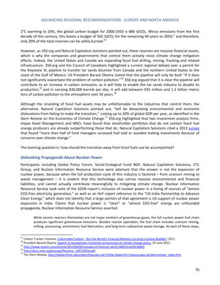 ADVANCING REGIONAL RECOMMENDATIONS - EUROPE AND NORTH AMERICA 
76 
2°C warming to 20%, the global carbon budget for 2000-2050 is 886 GtCO2. Minus emissions from the first decade of this century, this leaves a budget of 565 GtCO2 for the remaining 40 years to 2050,” and therefore, only 20% of the total reserves can be safely burned. 
53 
However, as 350.org and Natural Capitalism Solutions pointed out, these reserves are massive financial assets, which is why the companies and governments that control them actively resist climate change mitigation efforts. Indeed, the United States and Canada are expanding fossil fuel drilling, mining, fracking and related infrastructure. 350.org and the Council of Canadians highlighted a current regional debate over a permit for the Keystone XL pipeline to transfer tar sands bitumen from Canada and the northern United States to the coast of the Gulf of Mexico. US President Barack Obama stated that the pipeline will only be built “if it does not significantly exacerbate the problem of carbon pollution.”54 350.org argued that it is clear the pipeline will contribute to an increase in carbon emissions, as it will help to enable the tar sands industry to double its production,55 and in carrying 830,000 barrels per day, it will add between 935 million and 1.2 billion metric tons of carbon pollution to the atmosphere over 50 years.56 
Although the stranding of fossil fuel assets may be unfathomable to the industries that control them, the alternative, Natural Capitalism Solutions pointed out, “will be devastating environmental and economic dislocations from failing to make the transition,” costing up to 20% of global GDP per year, as identified in the Stern Review on the Economics of Climate Change.57 350.org highlighted that two investment analysis firms, Impax Asset Management and MSCI, have found that stockholder portfolios that do not contain fossil fuel energy producers are already outperforming those that do. Natural Capitalism Solutions cited a 2013 survey that found “more than half of fund managers surveyed had sold or avoided making investments because of concerns over climate change.” 
The looming question is: how should the transition away from fossil fuels use be accomplished? 
Debunking Propaganda About Nuclear Power 
Participants including Global Policy Forum, Social-Ecological Fund NGF, Natural Capitalism Solutions, ETC Group, and Nuclear Information Resource Service were adamant that the answer is not the expansion of nuclear power, because when the full production cycle of this industry is factored – from uranium mining to waste management – it is evident that this technology also carries massive environmental and financial liabilities, and cannot actually contribute meaningfully to mitigating climate change. Nuclear Information Resource Service took note of the SDSN report’s inclusion of nuclear power in a listing of sources of “almost CO2‐free electricity generation,” as well as an HLP report reference to the “US-India Partnership to Advance Clean Energy,” which does not identify that a large portion of that agreement is US support of nuclear power expansion in India. Claims that nuclear power is “clean” or “almost CO2‐free” energy are unfounded propaganda, Nuclear Information Resource Service asserted. 
While atomic reactors themselves are not major emitters of greenhouse gases, the full nuclear power fuel chain produces significant greenhouse emissions. Besides reactor operation, the fuel chain includes uranium mining, milling, processing, enrichment, fuel fabrication, and long-term radioactive waste storage. At each of these steps, 
53 Carbon Tracker Initiative, Unburnable Carbon – Are the World’s Financial Markets Carrying a Carbon Bubble?, 2011. 
54 President Barack Obama, Speech at Georgetown University announcing US climate change policy, 25 June 2013. 
55 http://www.reuters.com/article/2013/06/05/canada-oil-forecast-idUSL1N0EH11K20130605 
56 http://docs.nrdc.org/energy/files/ene_13072301b.pdf 
57 The Stern Review, http://webarchive.nationalarchives.gov.uk/+/http:/www.hm-treasury.gov.uk/sternreview_index.htm  
