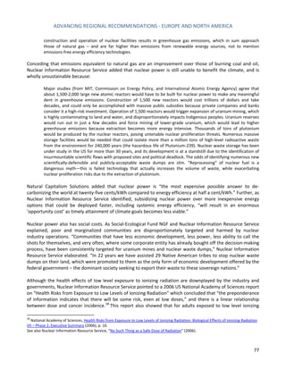 ADVANCING REGIONAL RECOMMENDATIONS - EUROPE AND NORTH AMERICA 
77 
construction and operation of nuclear facilities results in greenhouse gas emissions, which in sum approach those of natural gas – and are far higher than emissions from renewable energy sources, not to mention emissions-free energy efficiency technologies. 
Conceding that emissions equivalent to natural gas are an improvement over those of burning coal and oil, Nuclear Information Resource Service added that nuclear power is still unable to benefit the climate, and is wholly unsustainable because: 
Major studies (from MIT, Commission on Energy Policy, and International Atomic Energy Agency) agree that about 1,500-2,000 large new atomic reactors would have to be built for nuclear power to make any meaningful dent in greenhouse emissions. Construction of 1,500 new reactors would cost trillions of dollars and take decades, and could only be accomplished with massive public subsidies because private companies and banks consider it a high-risk investment. Operation of 1,500 reactors would trigger expansion of uranium mining, which is highly contaminating to land and water, and disproportionately impacts Indigenous peoples. Uranium reserves would run out in just a few decades and force mining of lower-grade uranium, which would lead to higher greenhouse emissions because extraction becomes more energy intensive. Thousands of tons of plutonium would be produced by the nuclear reactors, posing untenable nuclear proliferation threats. Numerous massive storage facilities would be needed that could isolate more than a million tons of high-level radioactive waste from the environment for 240,000 years (the hazardous life of Plutonium-239). Nuclear waste storage has been under study in the US for more than 30 years, and its development is at a standstill due to the identification of insurmountable scientific flaws with proposed sites and political deadlock. The odds of identifying numerous new scientifically-defensible and publicly-acceptable waste dumps are slim. “Reprocessing” of nuclear fuel is a dangerous myth—this is failed technology that actually increases the volume of waste, while exacerbating nuclear proliferation risks due to the extraction of plutonium. 
Natural Capitalism Solutions added that nuclear power is “the most expensive possible answer to de- carbonizing the world at twenty-five cents/kWh compared to energy efficiency at half a cent/kWh.” Further, as Nuclear Information Resource Service identified, subsidizing nuclear power over more inexpensive energy options that could be deployed faster, including systemic energy efficiency, “will result in an enormous ‘opportunity cost’ as timely attainment of climate goals becomes less viable.” 
Nuclear power also has social costs. As Social-Ecological Fund NGF and Nuclear Information Resource Service explained, poor and marginalized communities are disproportionately targeted and harmed by nuclear industry operations. “Communities that have less economic development, less power, less ability to call the shots for themselves, and very often, where some corporate entity has already bought off the decision-making process, have been consistently targeted for uranium mines and nuclear waste dumps,” Nuclear Information Resource Service elaborated. “In 22 years we have assisted 29 Native American tribes to stop nuclear waste dumps on their land, which were promoted to them as the only form of economic development offered by the federal government – the dominant society seeking to export their waste to these sovereign nations.” 
Although the health effects of low level exposure to ionizing radiation are downplayed by the industry and governments, Nuclear Information Resource Service pointed to a 2006 US National Academy of Sciences report on “Health Risks from Exposure to Low Levels of Ionizing Radiation” which concluded that “the preponderance of information indicates that there will be some risk, even at low doses,” and there is a linear relationship between dose and cancer incidence.58 This report also showed that for adults exposed to low level ionizing 
58 National Academy of Sciences, Health Risks from Exposure to Low Levels of Ionizing Radiation: Biological Effects of Ionizing Radiation VII – Phase 2, Executive Summary (2006), p. 10. 
See also Nuclear Information Resource Service, “No Such Thing as a Safe Dose of Radiation” (2006).  