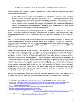 ADVANCING REGIONAL RECOMMENDATIONS - EUROPE AND NORTH AMERICA 
79 
Solutions explained that Germany’s FiTs have “unleashed that country’s renewable energy industry, created jobs and underpinned prosperity”: 
In their first four years, FiTs created almost 500,000 new jobs and cut the unit cost of solar panels enough that they will reach grid parity (costing the same as grid electricity) by 2013.64 The programme added only two to three Euros per month to electricity bills in Germany, roughly US$50 to customers’ electricity bills each year, for a total of €8.6 billion. Deutsche Bank found that far from costing the economy, the savings outstripped the total cost of payments made by households. Had customers bought electricity from conventional coal generation, Germans would have paid an additional €9.4 billion.65 Renewable energy and energy efficiency deliver 10 times the jobs created per dollar invested as fossil fuel or nuclear plants.66 
More than half of Germany’s renewable energy generation is owned not by utilities, but by farmers and citizens,67 added Natural Capitalism Solutions, highlighting that the German town Wildpoldsried is 100% renewably powered, producing 321% more energy than it uses, and selling the excess for $5.7 million each year.68 
In the US, despite receiving significantly lower finance and policy support as compared to the fossil fuel industry, renewable energy production trends are positive, reported 350.org: “Last year, the US installed a record 3,313 MW of photovoltaic solar. The US solar industry grew 34% from 2011 to 2012, from US$8.6 billion to US$11.5 billion, respectively, according to GTM Research.69 Wind power generation crested at 60,000 MW in 2012 and is poised to expand in 2013.”70 
Nuclear Information Resource Service anticipates a vast expansion of decentralized energy generation of various sizes, located close to, and often at, the point of use, in both developed and developing economies, particularly because of the efficiency benefits of this approach. Nuclear Information Resource Service cited a study by the American Council for an Energy-Efficient Economy, which states that the US economy is “about 14% energy efficient, with the other 86% wasted.”71 Decentralized energy production reduces energy waste, as it enables appropriately scaled, site-specific resource use (solar, wind, or hydro according to potential), and decreases transmission and distribution distances, reducing significant line losses, Nuclear Information Resource Service explained. In addition, people are less wasteful when they produce the power locally, because they are more aware of the systems that use it. Nuclear Information Resource Service referred to remarks by the CEO of NRG Energy, one of the largest power generating companies in the US, who acknowledged that the electricity grid will become increasingly irrelevant as customers move toward decentralized homegrown green energy.72 
The post-2015 development agenda must prioritize continued expansion of truly clean energy sources, particularly solar and wind power, and promote distributed power generation, participants emphasized. 
64 Roney, J Matthew, “Solar Cell Production Climbs to Another Record in 2009,” Earth Policy Institute, September 2010. 
65 Deutsche Bank, “Paying for Renewable Energy: TLC at the Right Price - Achieving Scale through Efficient Policy Design,” 2009. 
66 Daniel Kammen, et al, “Putting Renewables to Work: How Many Jobs Can the Clean Energy Industry Generate?” 2004. 
67 Wind Works, Citizen Power Conference, (2010). 
68 Biocycle, “German Village Achieves Energy Independence...And then Some,” (August 2011). 
69 http://www.seia.org/research-resources/us-solar-market-insight 
70 http://www.windpoweringamerica.gov/wind_installed_capacity.asp 
71 American Council for an Energy-Efficient Economy, “The Long-Term Energy Efficiency Potential: What the Evidence Suggests,” (2012), p. 2. 
72 Bloomberg Businessweek, “Why the U.S. Power Grid’s Days are Numbered,” (22 August, 2013)  