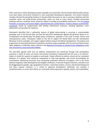 8 
shifts required to realize development goals equitably and sustainably. Democratically defined public policies must steer public and private initiatives to meet sustainable development objectives. Civil society networks strongly criticized the prevailing tendency in the post-2015 discussions to rely on voluntary initiatives with the corporate sector and public-private partnerships, which can lead to many abuses. Credible partnership initiatives with the corporate sector should be subject to binding accountability mechanisms. The UN Guiding Principles on Business and Human Rights: Implementing the United Nations “Protect, Respect and Remedy” Framework should be supplemented with binding enforcement measures, including legislation, court adjudication and penalties for violations. 
Participants identified that a substantial amount of global policy-making is occurring in unaccountable groupings such as the G8 and G20, and that the post-2015 development agenda should direct States to re- conceptualize and democratize the global policy architecture, especially in the areas of trade, finance and macroeconomic policy. Participants called on the UN to subject the World Bank and the International Monetary Fund to oversight, and support regional efforts toward self-defined development. The policies and programmes of international financial institutions should be made compatible with the extra-territorial human rights obligations of Member States, defined in the Maastricht Principles on Extraterritorial Obligations in the area of Economic, Social and Cultural Rights. 
The post-2015 agenda itself must be defined, implemented and monitored through fully participatory processes in which all voices are heard. Civil society contributors emphasized that the onus is on decision- makers to build the capacity of people to participate. People affected by policies should not be considered followers of a debate; they should be empowered to help lead agendas, and ensure accountability for commitments. Monitoring processes must incorporate qualitative measures of progress, such as the Gross National Happiness Index developed by the Kingdom of Bhutan, or Genuine Progress Indicators, and data must be disaggregated by gender, age, geographical location, rural/urban location, income, educational background and other relevant indicators. It is critical to approach development holistically, and evaluate it comprehensively, to ensure that efforts are continually advancing justice, equality, equity, and sustainability.  