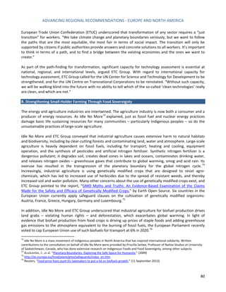 ADVANCING REGIONAL RECOMMENDATIONS - EUROPE AND NORTH AMERICA 
80 
European Trade Union Confederation (ETUC) underscored that transformation of any sector requires a “just transition” for workers. “We take climate change and planetary boundaries seriously, but we want to follow the paths that are the most equitable, the most fair in terms of social impact. The transition will only be supported by citizens if public authorities provide answers and concrete solutions to all workers. It’s important to think in terms of a path, and to find a bridge between the existing economies and the ones we want to create.” 
As part of the path-finding for transformation, significant capacity for technology assessment is essential at national, regional, and international levels, argued ETC Group. With regard to international capacity for technology assessment, ETC Group called for the UN Center for Science and Technology for Development to be strengthened, and for the UN Centre on Transnational Corporations to be reinstated. “Without such capacity, we will be walking blind into the future with no ability to tell which of the so-called ‘clean technologies’ really are clean, and which are not.” 
B. Strengthening Small-Holder Farming Through Food Sovereignty 
The energy and agriculture industries are intertwined. The agriculture industry is now both a consumer and a producer of energy resources. As Idle No More73 explained, just as fossil fuel and nuclear energy practices damage basic life sustaining resources for many communities – particularly Indigenous peoples – so do the unsustainable practices of large-scale agriculture. 
Idle No More and ETC Group conveyed that industrial agriculture causes extensive harm to natural habitats and biodiversity, including by clear-cutting forests and contaminating land, water and atmosphere. Large-scale agriculture is heavily dependent on fossil fuels, including for transport, heating and cooling, equipment operation, and the synthesis of pesticides and artificial nitrogen fertilizer. Synthetic nitrogen fertilizer is a dangerous pollutant; it degrades soil, creates dead zones in lakes and oceans, contaminates drinking water, and releases nitrogen oxides – greenhouse gases that contribute to global warming, smog and acid rain. Its overuse has resulted in the transgression of the planetary boundary for the global nitrogen cycle.74 Increasingly, industrial agriculture is using genetically modified crops that are designed to resist agro- chemicals, which has led to increased use of herbicides due to the spread of resistant weeds, and thereby increased soil and water pollution. Many other concerns about the use of genetically modified crops exist, and ETC Group pointed to the report, “GMO Myths and Truths: An Evidence-Based Examination of the Claims Made for the Safety and Efficacy of Genetically Modified Crops,” by Earth Open Source. Six countries in the European Union currently apply safeguard clauses on the cultivation of genetically modified organisms: Austria, France, Greece, Hungary, Germany and Luxembourg.75 
In addition, Idle No More and ETC Group underscored that industrial agriculture for biofuel production drives land grabs – violating human rights – and deforestation, which exacerbates global warming. In light of evidence that biofuel production from food crops is driving up prices of staple foods and adding greenhouse gas emissions to the atmosphere equivalent to the burning of fossil fuels, the European Parliament recently voted to cap European Union use of such biofuels for transport at 6% in 2020.76 
73 Idle No More is a mass movement of indigenous peoples in North America that has inspired international solidarity. Written contributions to the consultation on behalf of Idle No More were provided by Priscilla Settee, Professor of Native Studies at University of Saskatchewan, Canada, who has done extensive research on Indigenous Foods and Food Sovereignty, among other subjects. 
74 Rockström, J., et al. “Planetary Boundaries: Exploring the Safe Space for Humanity,” (2009) 
75 http://ec.europa.eu/food/plant/gmo/safeguards/index_en.htm 
76 Reuters, “Food price fears push EU lawmakers to put a lid on biofuels growth,” (11 September 2013).  