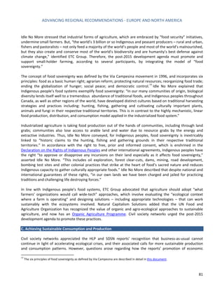 ADVANCING REGIONAL RECOMMENDATIONS - EUROPE AND NORTH AMERICA 
81 
Idle No More stressed that industrial forms of agriculture, which are embraced by “food security” initiatives, undermine small farmers. But, “the world’s 3 billion or so Indigenous and peasant producers – rural and urban, fishers and pastoralists – not only feed a majority of the world’s people and most of the world’s malnourished, but they also create and conserve most of the world’s biodiversity and are humanity’s best defense against climate change,” identified ETC Group. Therefore, the post-2015 development agenda must promote and support small-holder farming, according to several participants, by integrating the model of “food sovereignty.” 
The concept of food sovereignty was defined by the Via Campesina movement in 1996, and incorporates six principles: food as a basic human right; agrarian reform; protecting natural resources; reorganizing food trade; ending the globalization of hunger; social peace; and democratic control.77 Idle No More explained that Indigenous people’s food systems exemplify food sovereignty: “In our many communities of origin, biological diversity lends itself well to a tremendous abundance of traditional foods, and Indigenous peoples throughout Canada, as well as other regions of the world, have developed distinct cultures based on traditional harvesting strategies and practices including: hunting, fishing, gathering and cultivating culturally important plants, animals and fungi in their respective traditional territories. This is in contrast to the highly mechanistic, linear food production, distribution, and consumption model applied in the industrialized food system.” 
Industrialized agriculture is taking food production out of the hands of communities, including through land grabs; communities also lose access to arable land and water due to resource grabs by the energy and extractive industries. Thus, Idle No More conveyed, for Indigenous peoples, food sovereignty is inextricably linked to “historic claims to the hunting, fishing and gathering grounds in their respective traditional territories.” In accordance with the right to free, prior and informed consent, which is enshrined in the Declaration on the Rights of Indigenous Peoples and other international agreements, Indigenous peoples have the right “to approve or disapprove any incursions on their land especially as it affects food sovereignty,” asserted Idle No More. “This includes oil exploration, forest clear-cuts, dams, mining, road development, bombing test sites and other colonial practices that strike at the heart of food’s sacred nature and reduces Indigenous capacity to gather culturally appropriate foods.” Idle No More described that despite national and international guarantees of these rights, “in our own lands we have been charged and jailed for practicing traditions and challenging life destroying forces.” 
In line with Indigenous people’s food systems, ETC Group advocated that agriculture should adopt “what farmers’ organizations would call wide-tech” approaches, which involve evaluating the “ecological context where a farm is operating” and designing solutions – including appropriate technologies – that can work sustainably with the ecosystems involved. Natural Capitalism Solutions added that the UN Food and Agriculture Organization has recognized the value of organic and agro-ecological approaches to sustainable agriculture, and now has an Organic Agriculture Programme. Civil society networks urged the post-2015 development agenda to promote these practices. 
C. Achieving Sustainable Consumption and Production 
Civil society networks appreciated the HLP and SDSN reports’ recognition that business-as-usual cannot continue in light of accelerating ecological crises, and their associated calls for more sustainable production and consumption patterns. However, questions arose regarding how the reports’ promotion of economic 
77 The six principles of food sovereignty as defined by Via Campesina are described in detail in this document.  