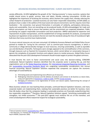 ADVANCING REGIONAL RECOMMENDATIONS - EUROPE AND NORTH AMERICA 
83 
society differently. US-SEN highlighted the growth of the “sharing economy” in many countries: systems that enable shared access to goods, services, data and talent, thereby reducing consumption. US-SEN also highlighted the importance of localizing the economy, which shortens the supply chain, thereby reducing the carbon footprint of production. Localized economy can also foster responsible stewardship, US-SEN added, as producers have a stake in the welfare of the local social and natural environment, but this requires more than localization – the economies must ground themselves in principles of solidarity, participatory democracy, equity and sustainability. Since not everything can be produced locally, US-SEN acknowledged, fair trade and ethical consumption can help to ensure that workers and the environment are respected elsewhere. Public purchasing can support responsible consumption and local production. ANPED advocated for expansion and improvement of public transportation, and the establishment of energy standards for products, accompanied by phase-out regulations to ban products that do not meet the standards (along the lines of incandescent light bulb bans that many countries have implemented). 
To ensure natural resources are not over-consumed, US Solidarity Economy Network and Global Policy Forum pointed to models for “caring for the commons” such as common-pool resource management, in which a community or village democratically manages its local resources, ensuring sustainability, as well as equitable use and distribution of benefits. Participants were strongly opposed to the commodification of the commons, through measures such as Payment for Ecosystems Services, which cannot deliver on conservation because it ignores the complexity of ecosystem functions and subjects nature to market pressures. Global Policy Forum advocated that the post-2015 development framework should include targets to protect the global commons. 
It must become the norm to factor environmental and social costs into decision-making, CONCORD emphasized. Natural Capitalism Solutions identified that the corporate sector is picking this up, and that organizations such as the Global Reporting Initiative, the International Integrated Reporting Committee, and the Sustainability Accounting Standards Board are integrating sustainability considerations into normal financial accounting. Natural Capitalism Solutions explained that companies can capture the economic advantages of sustainability by: 
1) Eliminating waste and implementing more efficient use of resources; 
2) Redesigning industrial processes and the delivery of products and services to do business as nature does, using such approaches as biomimicry, cradle to cradle, and the circular economy; 
3) Managing all institutions to be regenerative of human and natural capital, implementing the concept of ecological economics. 
Many business schools are now teaching these principles, continued Natural Capitalism Solutions, and many corporate leaders are implementing them, realizing that sustainable practices are better for business: more than 48 studies show that the companies leading in sustainable practices are financially outperforming their less responsible competitors.80 Therefore, Natural Capitalism Solutions argued, “prioritizing sustainability will strengthen, not inhibit economies.”81 The post-2015 agenda must reinforce the arc of this transition, and orient all development efforts toward full respect for ecological sustainability. 
80 Natural Capitalism Solutions, Sustainability Pays, (2012). 
81 Ram Nidumolu, C.K. Prahalad, M.R. Rangaswami, Why Sustainability is Now the Key Driver of Innovation, Harvard Business Review, Reprint R0909E, (September 2009).  