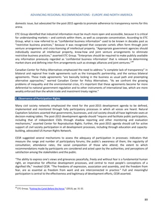 ADVANCING REGIONAL RECOMMENDATIONS - EUROPE AND NORTH AMERICA 
89 
domestic issue, but advocated for the post-2015 agenda to promote adherence to transparency norms for this arena. 
ETC Group identified that industrial information must be much more open and accessible, because it is critical for understanding markets – and controls within them, as well as corporate concentration. According to ETC Group, what is now referred to as “confidential business information” used to be known in decades past as “restrictive business practices,” because it was recognized that corporate cartels often form through joint venture arrangements and cross-licensing of intellectual property. “Appropriate government agencies should individually examine all intellectual property, know-how and joint venture arrangements to eliminate restrictive business practices,” asserted ETC Group. “Enterprises should be required to make publicly available any information previously regarded as ‘confidential business information’ that is relevant to determining market share and defining inter-firm arrangements such as strategic alliances and joint ventures.”89 
Canadian Center for Policy Alternatives emphasized the need to address “a complete lack of transparency” in bilateral and regional free trade agreements such as the transpacific partnership, and the various bilateral agreements. These trade agreements “are basically locking in the business as usual path and preempting alternative approaches,” warned Canadian Center for Policy Alternatives. “As we confront the growing problems of inequality and the environmental crisis, it’s important that these agreements become far more deferential to national government regulation and to other instruments of international law, which are more weakly enforced than the whole trade and investment treaty regime.” 
E. Observance of Participation Rights 
Many civil society networks emphasized the need for the post-2015 development agenda to be defined, implemented and monitored through fully participatory processes in which all voices are heard. Natural Capitalism Solutions asserted that governments, businesses, and civil society should all have legitimate seats at decision-making tables. The post-2015 development agenda should “require and facilitate public participation, including that of independent CSOs through shadow reporting and other monitoring and evaluation mechanisms,” asserted Center for Reproductive Rights. Further, the post-2015 agenda should call for active support of civil society participation in all development processes, including through education and capacity- building, advocated US Human Rights Network. 
CESR suggested several mechanisms to assess the adequacy of participation in processes: indicators that measure the range and number of participatory forums; the public’s awareness of them; the regularity of consultation; attendance rates; the social composition of those who attend; the extent to which recommendations made by participants are considered and acted upon by the authorities; and perceptions of satisfaction among the stakeholders and the public. 
“The ability to express one’s views and grievances peacefully, freely and without fear is a fundamental human right, an imperative for effective development processes, and central to most people’s conceptions of a dignified life,” invoked CESR. “The freedoms of expression, association and assembly, and the freedom from fear, are as essential as freedom from want and are interconnected in practice.” Full and meaningful participation is central to the effectiveness and legitimacy of development efforts, CESR asserted. 
89 ETC Group, “Putting the Cartel Before the Horse,” (2013), pp. 31-32.  
