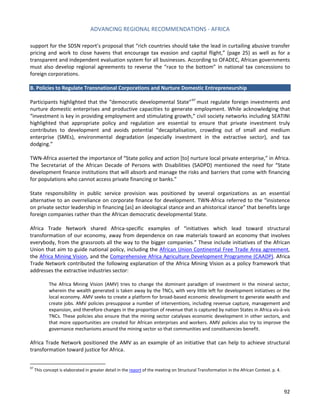 ADVANCING REGIONAL RECOMMENDATIONS - AFRICA 
92 
support for the SDSN report’s proposal that “rich countries should take the lead in curtailing abusive transfer pricing and work to close havens that encourage tax evasion and capital flight,” (page 25) as well as for a transparent and independent evaluation system for all businesses. According to OFADEC, African governments must also develop regional agreements to reverse the “race to the bottom” in national tax concessions to foreign corporations. 
B. Policies to Regulate Transnational Corporations and Nurture Domestic Entrepreneurship 
Participants highlighted that the “democratic developmental State”97 must regulate foreign investments and nurture domestic enterprises and productive capacities to generate employment. While acknowledging that “investment is key in providing employment and stimulating growth,” civil society networks including SEATINI highlighted that appropriate policy and regulation are essential to ensure that private investment truly contributes to development and avoids potential “decapitalisation, crowding out of small and medium enterprise (SMEs), environmental degradation (especially investment in the extractive sector), and tax dodging.” 
TWN-Africa asserted the importance of “State policy and action [to] nurture local private enterprise,” in Africa. The Secretariat of the African Decade of Persons with Disabilities (SADPD) mentioned the need for “State development finance institutions that will absorb and manage the risks and barriers that come with financing for populations who cannot access private financing or banks.” 
State responsibility in public service provision was positioned by several organizations as an essential alternative to an overreliance on corporate finance for development. TWN-Africa referred to the “insistence on private sector leadership in financing [as] an ideological stance and an ahistorical stance” that benefits large foreign companies rather than the African democratic developmental State. 
Africa Trade Network shared Africa-specific examples of “initiatives which lead toward structural transformation of our economy, away from dependence on raw materials toward an economy that involves everybody, from the grassroots all the way to the bigger companies.” These include initiatives of the African Union that aim to guide national policy, including the African Union Continental Free Trade Area agreement, the Africa Mining Vision, and the Comprehensive Africa Agriculture Development Programme (CAADP). Africa Trade Network contributed the following explanation of the Africa Mining Vision as a policy framework that addresses the extractive industries sector: 
The Africa Mining Vision (AMV) tries to change the dominant paradigm of investment in the mineral sector, wherein the wealth generated is taken away by the TNCs, with very little left for development initiatives or the local economy. AMV seeks to create a platform for broad-based economic development to generate wealth and create jobs. AMV policies presuppose a number of interventions, including revenue capture, management and expansion, and therefore changes in the proportion of revenue that is captured by nation States in Africa vis-à-vis TNCs. These policies also ensure that the mining sector catalyses economic development in other sectors, and that more opportunities are created for African enterprises and workers. AMV policies also try to improve the governance mechanisms around the mining sector so that communities and constituencies benefit. 
Africa Trade Network positioned the AMV as an example of an initiative that can help to achieve structural transformation toward justice for Africa. 
97 This concept is elaborated in greater detail in the report of the meeting on Structural Transformation in the African Context. p. 4.  