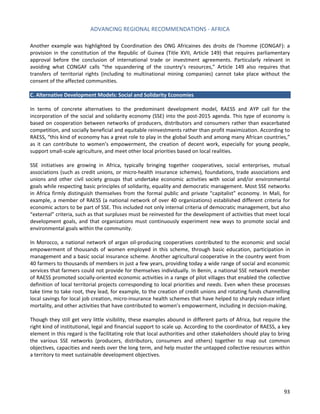ADVANCING REGIONAL RECOMMENDATIONS - AFRICA 
93 
Another example was highlighted by Coordination des ONG Africaines des droits de l'homme (CONGAF): a provision in the constitution of the Republic of Guinea (Title XVII, Article 149) that requires parliamentary approval before the conclusion of international trade or investment agreements. Particularly relevant in avoiding what CONGAF calls “the squandering of the country’s resources,” Article 149 also requires that transfers of territorial rights (including to multinational mining companies) cannot take place without the consent of the affected communities. 
C. Alternative Development Models: Social and Solidarity Economies 
In terms of concrete alternatives to the predominant development model, RAESS and AYP call for the incorporation of the social and solidarity economy (SSE) into the post-2015 agenda. This type of economy is based on cooperation between networks of producers, distributors and consumers rather than exacerbated competition, and socially beneficial and equitable reinvestments rather than profit maximization. According to RAESS, “this kind of economy has a great role to play in the global South and among many African countries,” as it can contribute to women’s empowerment, the creation of decent work, especially for young people, support small-scale agriculture, and meet other local priorities based on local realities. 
SSE initiatives are growing in Africa, typically bringing together cooperatives, social enterprises, mutual associations (such as credit unions, or micro-health insurance schemes), foundations, trade associations and unions and other civil society groups that undertake economic activities with social and/or environmental goals while respecting basic principles of solidarity, equality and democratic management. Most SSE networks in Africa firmly distinguish themselves from the formal public and private “capitalist” economy. In Mali, for example, a member of RAESS (a national network of over 40 organizations) established different criteria for economic actors to be part of SSE. This included not only internal criteria of democratic management, but also “external” criteria, such as that surpluses must be reinvested for the development of activities that meet local development goals, and that organizations must continuously experiment new ways to promote social and environmental goals within the community. 
In Morocco, a national network of argan oil-producing cooperatives contributed to the economic and social empowerment of thousands of women employed in this scheme, through basic education, participation in management and a basic social insurance scheme. Another agricultural cooperative in the country went from 40 farmers to thousands of members in just a few years, providing today a wide range of social and economic services that farmers could not provide for themselves individually. In Benin, a national SSE network member of RAESS promoted socially-oriented economic activities in a range of pilot villages that enabled the collective definition of local territorial projects corresponding to local priorities and needs. Even when these processes take time to take root, they lead, for example, to the creation of credit unions and rotating funds channelling local savings for local job creation, micro-insurance health schemes that have helped to sharply reduce infant mortality, and other activities that have contributed to women’s empowerment, including in decision-making. 
Though they still get very little visibility, these examples abound in different parts of Africa, but require the right kind of institutional, legal and financial support to scale up. According to the coordinator of RAESS, a key element in this regard is the facilitating role that local authorities and other stakeholders should play to bring the various SSE networks (producers, distributors, consumers and others) together to map out common objectives, capacities and needs over the long term, and help muster the untapped collective resources within a territory to meet sustainable development objectives. 
 