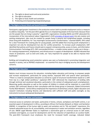 ADVANCING REGIONAL RECOMMENDATIONS - AFRICA 
96 
A. The rights to decent work and social protection 
B. The right to education 
C. The rights to food, health and sanitation 
D. Protecting and empowering marginalized groups 
A. The Rights to Decent Work and Social Protection 
Participants urged greater investment in the productive sectors both to provide employment and as a measure to address inequality. “Let the post-2015 agenda focus on empowering people at the local level, because those are the people that are living in poverty,” urged OAY; organizations including RAESS and AYEF advocated the incorporation of the International Labour Organization’s (ILO) principles of decent work into job creation and existing employment. Jobs must be created for people living in poverty and marginalized people, including those living with disabilities, for “any meaningful socioeconomic transformation,” asserted SADPD. AYEI called for a clear framework for creating jobs for young people, and FAS added that ensuring youth employment is important not only for development but also for conflict prevention. To increase youth employment, OAY identified that policies and finance should seek to expand: entrepreneurship, access to loans, and Information Communications Technology (ICT). OAY commended M-Pesa – a mobile money system in wide use in Kenya – for creating empowerment, employment, and infrastructure in support of development. ACORD indicated that means of production, such as land and credit, are “very important for people to be able to improve their livelihoods.” 
Building and strengthening social protection systems was seen as fundamental in promoting integration and equality in society, and as REPAOC emphasized – an essential first step in bridging security and development concerns. 
B. The Right to Education 
Nations must increase resources for education, including higher education and training, to empower people and increase employment, particularly for young women, espoused AYEF and several other participants. “There is a need to conceptualize education as central to a goal of structural transformation based on a shift from low to a high skilled workforce,” explained AYEF. OAY referenced the importance of building skills through technical and vocational education, particularly in the context of widespread youth unemployment. Measuring quality education as well as the number of children in schools will be important in a post-2015 context, OAY continued. Based on their consultation with the Oroko group in Cameroon, Global Environment Facility NGO Network - Central Africa emphasized the importance of elementary schools, higher education and research institutions including libraries and laboratories with sufficient staff and public oversight, as key instruments to ensure widespread development. 
C. The Rights to Health, Water and Sanitation 
Universal access to sanitation and water, particularly in homes, schools, workplaces and health centres, is an essential aspect of development in Africa, according to African Civil Society Network on Water and Sanitation (ANEW). In recognition of the human right to water and sanitation and its “life and death” importance, this network advocated access for all, accountability, and transparency in water and sanitation services, regardless of cost. ANEW urged Member States to implement a stand-alone goal on universal access to safe water, sanitation and hygiene, as crucial for development and for the reduction of expenditure on curative health. The post-2015 framework must emphasize the need for increased health coverage, indicated Global  