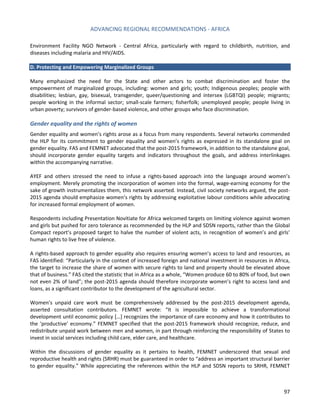 ADVANCING REGIONAL RECOMMENDATIONS - AFRICA 
97 
Environment Facility NGO Network - Central Africa, particularly with regard to childbirth, nutrition, and diseases including malaria and HIV/AIDS. 
D. Protecting and Empowering Marginalized Groups 
Many emphasized the need for the State and other actors to combat discrimination and foster the empowerment of marginalized groups, including: women and girls; youth; Indigenous peoples; people with disabilities; lesbian, gay, bisexual, transgender, queer/questioning and intersex (LGBTQI) people; migrants; people working in the informal sector; small-scale farmers; fisherfolk; unemployed people; people living in urban poverty; survivors of gender-based violence, and other groups who face discrimination. 
Gender equality and the rights of women 
Gender equality and women’s rights arose as a focus from many respondents. Several networks commended the HLP for its commitment to gender equality and women’s rights as expressed in its standalone goal on gender equality. FAS and FEMNET advocated that the post-2015 framework, in addition to the standalone goal, should incorporate gender equality targets and indicators throughout the goals, and address interlinkages within the accompanying narrative. 
AYEF and others stressed the need to infuse a rights-based approach into the language around women’s employment. Merely promoting the incorporation of women into the formal, wage-earning economy for the sake of growth instrumentalizes them, this network asserted. Instead, civil society networks argued, the post- 2015 agenda should emphasize women’s rights by addressing exploitative labour conditions while advocating for increased formal employment of women. 
Respondents including Presentation Novitiate for Africa welcomed targets on limiting violence against women and girls but pushed for zero tolerance as recommended by the HLP and SDSN reports, rather than the Global Compact report’s proposed target to halve the number of violent acts, in recognition of women’s and girls’ human rights to live free of violence. 
A rights-based approach to gender equality also requires ensuring women’s access to land and resources, as FAS identified: “Particularly in the context of increased foreign and national investment in resources in Africa, the target to increase the share of women with secure rights to land and property should be elevated above that of business.” FAS cited the statistic that in Africa as a whole, “Women produce 60 to 80% of food, but own not even 2% of land”; the post-2015 agenda should therefore incorporate women’s right to access land and loans, as a significant contributor to the development of the agricultural sector. 
Women’s unpaid care work must be comprehensively addressed by the post-2015 development agenda, asserted consultation contributors. FEMNET wrote: “It is impossible to achieve a transformational development until economic policy […] recognizes the importance of care economy and how it contributes to the ‘productive’ economy.” FEMNET specified that the post-2015 framework should recognize, reduce, and redistribute unpaid work between men and women, in part through reinforcing the responsibility of States to invest in social services including child care, elder care, and healthcare. 
Within the discussions of gender equality as it pertains to health, FEMNET underscored that sexual and reproductive health and rights (SRHR) must be guaranteed in order to “address an important structural barrier to gender equality.” While appreciating the references within the HLP and SDSN reports to SRHR, FEMNET  