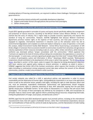 ADVANCING REGIONAL RECOMMENDATIONS - AFRICA 
99 
including delivery of financing commitments, are required to address these challenges. Participants called on governments to: 
A. Align extractive industry activity with sustainable development objectives 
B. Support small-holder farmers through policies that promote food sovereignty 
C. Deliver climate justice 
A. Align Extractive Industry Activity with Sustainable Development Objectives 
A post-2015 agenda grounded in principles of justice and equity should specifically address the management and protection of natural resources, according to Pan-African Climate Justice Alliance (PACJA). It is often claimed that the entry of industry into a region helps to provide economic opportunity and improve the standard of living for communities. However, SEATINI highlighted that because Bilateral Investment Agreements prioritize investor rights at the expense of host countries, and most poor countries are ill- equipped to negotiate, international investment in industries such as the extractive sector has led to environmental degradation and crowded out small and medium enterprise in areas of operation. In line with this analysis, Global Environment Facility NGO Network - Central Africa found during a consultation of 239 Oroko villages in Cameroon that no economic benefit to communities resulted from extractive and agricultural industry exploitation of their resources (including crude oil, cocoa, coffee, timber and others), while treasured rainforest was destroyed without “proper consultation with the communities.” PACJA explained that “contracts are signed at the level of ministry without taking into consideration the expectations or concerns of the local people – in some cases, contracts signed push people away from their land.” Instead, PACJA called for “a culture of participation, justice and information in Africa.” Dynamique OSCAF asserted, “Multinational corporations should contribute to the development of the areas in which they operate.” The AU Africa Mining Vision, described in section I of this report, seeks to support this objective by linking development objectives with local, national and regional policy making on mineral extraction. In addition, as noted in section I, CONGAF suggested that Article 149 of the Guinean constitution, which requires that transfers of territorial rights (including to multinational mining companies) cannot take place without the consent of the affected communities, could be a model to be emulated in other countries. 
B. Support Small-Holder Farmers Through Policies that Promote Food Sovereignty 
Civil society networks also called for a shift in agricultural policies and approaches in order to ensure sustainability and the observance of human rights. Land-grabbing by corporations is an issue in the agriculture sector as well as the extractive sector; people’s land rights, including the right to make decisions about land use, must be protected, respondents emphasized. Governments and agribusinesses should recognize pastoralist community rights to collective ownership of land, AYEF advocated, arguing that the post-2015 agenda should place smallholder farmers “at the centre of interventions in a manner that will secure food sovereignty.” The concept of food sovereignty was defined by Via Campesina in 1996, and incorporates six principles: food as a basic human right; agrarian reform; protecting natural resources; reorganizing food trade; ending the globalization of hunger; social peace; and democratic control.99 
SEATINI urged that the post-2015 development agenda must promote policies, including at the international macroeconomic level, that will support smallholder farmers, rather than multinational corporations, because the “commodification of food and the control of seeds by big business, and the liberalization of trade leading 
99 The six principles of food sovereignty as defined by Via Campesina are described in detail in this document.  