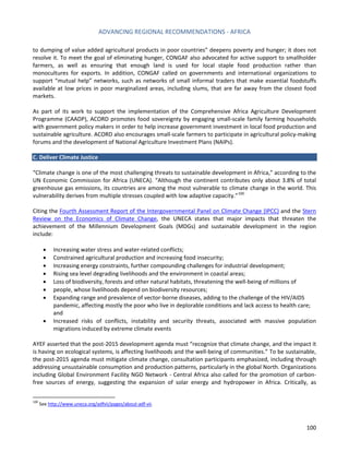 ADVANCING REGIONAL RECOMMENDATIONS - AFRICA 
100 
to dumping of value added agricultural products in poor countries” deepens poverty and hunger; it does not resolve it. To meet the goal of eliminating hunger, CONGAF also advocated for active support to smallholder farmers, as well as ensuring that enough land is used for local staple food production rather than monocultures for exports. In addition, CONGAF called on governments and international organizations to support “mutual help” networks, such as networks of small informal traders that make essential foodstuffs available at low prices in poor marginalized areas, including slums, that are far away from the closest food markets. 
As part of its work to support the implementation of the Comprehensive Africa Agriculture Development Programme (CAADP), ACORD promotes food sovereignty by engaging small-scale family farming households with government policy makers in order to help increase government investment in local food production and sustainable agriculture. ACORD also encourages small-scale farmers to participate in agricultural policy-making forums and the development of National Agriculture Investment Plans (NAIPs). 
C. Deliver Climate Justice 
“Climate change is one of the most challenging threats to sustainable development in Africa,” according to the UN Economic Commission for Africa (UNECA). “Although the continent contributes only about 3.8% of total greenhouse gas emissions, its countries are among the most vulnerable to climate change in the world. This vulnerability derives from multiple stresses coupled with low adaptive capacity.”100 
Citing the Fourth Assessment Report of the Intergovernmental Panel on Climate Change (IPCC) and the Stern Review on the Economics of Climate Change, the UNECA states that major impacts that threaten the achievement of the Millennium Development Goals (MDGs) and sustainable development in the region include: 
• Increasing water stress and water-related conflicts; 
• Constrained agricultural production and increasing food insecurity; 
• Increasing energy constraints, further compounding challenges for industrial development; 
• Rising sea level degrading livelihoods and the environment in coastal areas; 
• Loss of biodiversity, forests and other natural habitats, threatening the well-being of millions of 
• people, whose livelihoods depend on biodiversity resources; 
• Expanding range and prevalence of vector-borne diseases, adding to the challenge of the HIV/AIDS pandemic, affecting mostly the poor who live in deplorable conditions and lack access to health care; and 
• Increased risks of conflicts, instability and security threats, associated with massive population migrations induced by extreme climate events 
AYEF asserted that the post-2015 development agenda must “recognize that climate change, and the impact it is having on ecological systems, is affecting livelihoods and the well-being of communities.” To be sustainable, the post-2015 agenda must mitigate climate change, consultation participants emphasized, including through addressing unsustainable consumption and production patterns, particularly in the global North. Organizations including Global Environment Facility NGO Network - Central Africa also called for the promotion of carbon- free sources of energy, suggesting the expansion of solar energy and hydropower in Africa. Critically, as 
100 See http://www.uneca.org/adfvii/pages/about-adf-vii.  