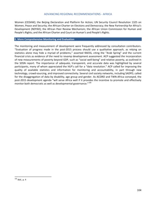 ADVANCING REGIONAL RECOMMENDATIONS - AFRICA 
104 
Women (CEDAW); the Beijing Declaration and Platform for Action; UN Security Council Resolution 1325 on Women, Peace and Security; the African Charter on Elections and Democracy; the New Partnership for Africa’s Development (NEPAD); the African Peer Review Mechanism; the African Union Commission for Human and People’s Rights; and the African Charter and Court on Human’s and People’s Rights. 
E. More Comprehensive Monitoring and Evaluation 
The monitoring and measurement of development were frequently addressed by consultation contributors. “Evaluation of progress made in the post-2015 process should use a qualitative approach, as relying on statistics alone may hide a myriad of problems,” asserted RAESS, citing the “Arab Spring” and the current financial crisis as evidence of the need to revamp development assessment. ACP suggested the incorporation of new measurements of poverty beyond GDP, such as “social well-being” and relative poverty, as outlined in the SDSN report. The importance of adequate, transparent, and accurate data was highlighted by several participants, many of whom appreciated the HLP’s call for a “data revolution.” ACP called for improving the quality of available statistics and information for monitoring and accountability, in part through new technology, crowd-sourcing, and improved connectivity. Several civil society networks, including SADPD, called for the disaggregation of data by disability, age group and gender. As ACORD and TWN-Africa conveyed, the post-2015 development agenda “will serve Africa well if it provides the incentive to promote and effectively monitor both democratic as well as developmental governance.”106 
106 Ibid., p. 4  