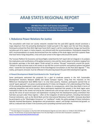 105 
ARAB STATES REGIONAL REPORT 
I. Rebalance Power Relations for Justice 
The consultation with Arab civil society networks revealed that the post-2015 agenda should constitute a major departure from the prevailing development model pursued in the region over the last three decades. Participants echoed the Post-2015 High-level Panel (HLP) report’s call for transformative change, but found the narrative part of its report, in many respects, not coherent with the recommendations. Participants viewed the HLP’s recommendations as mostly disconnected from the realities of the Arab region and from systemic flaws that have led to rising inequalities, crises and social unrest in the region and around the world. 
The Tunisian Platform for Economic and Social Rights noted that the HLP report did not integrate in its analysis the implications and ramifications of the global economic crisis and the recent advent of protests ranging from the popular uprisings in the Arab region (“Arab spring”) to various “Occupy” movements around the world. “Citizens in Arab countries took to the streets to say that the current economic and political systems had failed them,” noted the Civil Society Declaration of the Arab Regional Consultation on the Post-2015 Agenda.107 This reality, participants stressed, must be reflected in the planning toward the post-2015 development agenda. 
A Flawed Development Model Contributed to the “Arab Spring” 
Some participants welcomed the proposals for a goal to eradicate poverty in the HLP, Sustainable Development Solutions Network (SDSN) and Global Compact reports, citing that this improves on the Millennium Development Goal (MDG) Goal 1 to only halve poverty. However, participants warned that an overall “goals approach” can prove counterproductive if it does not integrate a full understanding of the flaws of the prevailing development model and aim to address its consequences, which they described in terms of widening inequalities and social injustice. Many participants explained that people in the Arab region were motivated to take to the streets not only by the undemocratic and corrupt nature of the regimes in place, but also by the sense of social exclusion and exploitation resulting from the development policy orientation that had been pursued under these regimes – often at the instigation of external partners, including international financial institutions, such as the World Bank and the International Monetary Fund (IMF). Variously described by participants as the “Washington Consensus” or “neoliberal” model, the policy package of these institutions typically involved liberalization, deregulation and privatization, export- and foreign investment-led growth, as well as a reduced role of State in the economy and in providing essential social services. 
107 The Arab Regional Consultation on the Post-2015 UN Development Agenda was held in Beirut on 14 March 2013 (ESCWA, UN House). The Declaration of Civil Society Organizations from the Arab Region on the Post-2015 framework is available at: http://css.escwa.org.lb/sdd/2134/declaration.pdf 
UN-NGLS Post-2015 Civil Society Consultation for the UN Secretary-General, UN General Assembly, and the Open Working Group on Sustainable Development Goals  