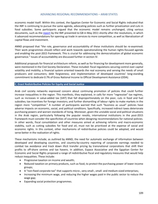 ADVANCING REGIONAL RECOMMENDATIONS – ARAB STATES 
109 
economic model itself. Within this context, the Egyptian Center for Economic and Social Rights indicated that the IMF is continuing to pursue the same agenda, advocating policies such as further privatization and cuts in food subsidies. Some participants argued that the economic model remains unchanged, citing various documents, such as the report by the IMF presented to G8 in May 2011 shortly after the revolutions, in which it advanced recommendations for opening up trade in services to more competition, as well as liberalization of capital flows and investment. 
ANND proposed that “the role, governance and accountability of these institutions should be re-examined. Their work programmes should reflect and work towards operationalizing the human rights-focused agenda and enabling the post-2015 framework. This is crucial for addressing the democratization of global economic governance.” Issues of accountability are discussed further in section IV. 
Additional proposals for financial architecture reform, as well as for financing for development more generally, were mentioned in the Civil Society Declaration. These included: fiscal regulations securing control over capital volatility and mobility; a financial system oriented towards the real economy and serving the needs of small producers and consumers; debt forgiveness; and implementation of developed countries’ long-standing commitment to dedicate 0.7% of Gross National Income to Official Development Assistance (ODA). 
C. Enact Redistributive Policies for Equity and Social Justice 
Arab civil society networks expressed concern about continuing promotion of policies that could further increase inequalities in the region. This manifests, they explained, in calls for more “regressive” tax regimes, such as increases in value-added tax (VAT) that fall disproportionately on the poor, cuts in food and fuel subsidies; tax incentives for foreign investors; and further dismantling of labour rights to make markets in the region more “competitive.” A number of participants warned that such “business as usual” policies have adverse impacts on economic, social, and political conditions. Specifically, increased indirect taxes deteriorate purchasing powers and worsen standards of living. Moreover, given the unstable social and political situations in the Arab region, particularly following the popular revolts, international institutions in the post-2015 framework must consider the specificities of countries when designing recommendations for national policies. In other words, fiscal consolidation and other measures aimed at achieving reforms and macro-economic stability, such as cutting subsidies for food and oil, must not be prioritized at the expense of social and economic rights. In this context, other mechanisms of redistributive policies could be adopted, and would serve better in the realization of rights. 
These mechanisms include, as outlined by ANND, the need for automatic exchange of information between developed and developing countries, and country-by-country reporting of corporate earnings needed to combat tax avoidance and track down illicit transfer pricing by transnational corporations that shift their profits to off-shore centres and tax havens. In addition, Espace Associative and the Egyptian Center for Economic and Social Rights proposed a range of redistributive fiscal and regulatory measures that would help reduce inequalities. These include: 
• Progressive taxation on income and wealth; 
• Reduced taxation on primary products, such as food, to protect the purchasing power of lower income groups; 
• A “non-fixed corporate tax” that supports micro-, very small-, small- and medium-sized enterprises; 
• Increasing the minimum wage, and reducing the higher wages paid in the public sector to reduce the wage gap; 
• Expanding social protection programmes.  