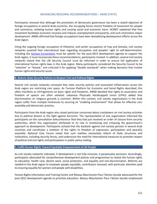 ADVANCING REGIONAL RECOMMENDATIONS – ARAB STATES 
111 
Participants stressed that although the promotion of democratic governance has been a stated objective of foreign occupations in several Arab countries, the occupying forces restrict freedom of movement for people and commerce, violating human rights and causing social and economic harm. ACINET explained that free movement facilitates economic recovery and reduces unemployment and poverty, and such restrictions impair development. ANND affirmed that foreign occupations have been destabilizing development efforts across the Arab region. 
Citing the ongoing foreign occupation of Palestine, and earlier occupations of Iraq and Somalia, civil society networks asserted that international laws regarding occupation and peoples’ right to self-determination, including the Geneva Conventions must be upheld. For the post-2015 development agenda to support the Arab region, it must incorporate these recommendations, participants insisted. In addition, several civil society networks stated that the UN Security Council must be reformed in order to ensure full application of international human rights laws in the Arab region. Many participants considered the Security Council to be “selective” or “biased,” and criticized it for applying “double standards” when making decisions that involve human rights and security issues. 
B. Reform State Security Policies to Respect Civil and Political Rights 
Several civil society networks conveyed that state security policies and associated militarization across the Arab region are restricting civic space. As Tunisian Platform for Economic and Social Rights described, this often manifests as infringements on basic rights and freedoms. ANND detailed that rights to association and freedom of speech are often violated. Lebanese Physically Handicapped Union (LPHU) added that discrimination on religious grounds is common. Within this context, civil society organizations in the Arab region suffer from multiple hindrances to securing an “enabling environment” that allows for effective civic assembly and democratic practice. 
Participants from the Arab region also raised particular concerned about crackdowns on civil society activities due to political dissent or the fight against terrorism. The representative of one organization informed the participants on the consultation teleconference that they had just received an order of closure from security authorities, which this organization attributed to its role in monitoring and critiquing the government’s approach to development. Participants echoed that the backlash against civil society persists in several Arab countries and constitutes a violation of the rights to freedom of expression, participation and peaceful assembly. National Civic Forum noted that such realities necessitate reform of State structures and institutions, including security forces, and underscore the need for international measures to promote respect of political and civil rights and participation in public-policy making. 
C. Fulfill Human Rights Toward Equitable Empowerment of All People 
As civil society networks indicated, if development is not fully inclusive, it perpetuates exclusion. Accordingly, participants advocated for comprehensive development policies and programmes to realize the human rights to education, health care, decent work, social protection, and equality and non-discrimination. Reforms are needed in the Arab region to empower people equitably, contributors stressed, with particular attention paid to ensuring equality for women and people with disabilities. 
Human Rights Information and Training Center and Réseau Mauritanien Pour l’Action Sociale advocated for the post-2015 development agenda to prioritize education. Réseau Mauritanien Pour l’Action Sociale emphasized  