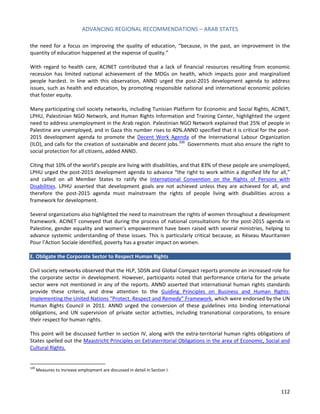 ADVANCING REGIONAL RECOMMENDATIONS – ARAB STATES 
112 
the need for a focus on improving the quality of education, “because, in the past, an improvement in the quantity of education happened at the expense of quality.” 
With regard to health care, ACINET contributed that a lack of financial resources resulting from economic recession has limited national achievement of the MDGs on health, which impacts poor and marginalized people hardest. In line with this observation, ANND urged the post-2015 development agenda to address issues, such as health and education, by promoting responsible national and international economic policies that foster equity. 
Many participating civil society networks, including Tunisian Platform for Economic and Social Rights, ACINET, LPHU, Palestinian NGO Network, and Human Rights Information and Training Center, highlighted the urgent need to address unemployment in the Arab region. Palestinian NGO Network explained that 25% of people in Palestine are unemployed, and in Gaza this number rises to 40%.ANND specified that it is critical for the post- 2015 development agenda to promote the Decent Work Agenda of the International Labour Organization (ILO), and calls for the creation of sustainable and decent jobs.109 Governments must also ensure the right to social protection for all citizens, added ANND. 
Citing that 10% of the world’s people are living with disabilities, and that 83% of these people are unemployed, LPHU urged the post-2015 development agenda to advance “the right to work within a dignified life for all,” and called on all Member States to ratify the International Convention on the Rights of Persons with Disabilities. LPHU asserted that development goals are not achieved unless they are achieved for all, and therefore the post-2015 agenda must mainstream the rights of people living with disabilities across a framework for development. 
Several organizations also highlighted the need to mainstream the rights of women throughout a development framework. ACINET conveyed that during the process of national consultations for the post-2015 agenda in Palestine, gender equality and women’s empowerment have been raised with several ministries, helping to advance systemic understanding of these issues. This is particularly critical because, as Réseau Mauritanien Pour l’Action Sociale identified, poverty has a greater impact on women. 
E. Obligate the Corporate Sector to Respect Human Rights 
Civil society networks observed that the HLP, SDSN and Global Compact reports promote an increased role for the corporate sector in development. However, participants noted that performance criteria for the private sector were not mentioned in any of the reports. ANND asserted that international human rights standards provide these criteria, and drew attention to the Guiding Principles on Business and Human Rights: Implementing the United Nations “Protect, Respect and Remedy” Framework, which were endorsed by the UN Human Rights Council in 2011. ANND urged the conversion of these guidelines into binding international obligations, and UN supervision of private sector activities, including transnational corporations, to ensure their respect for human rights. 
This point will be discussed further in section IV, along with the extra-territorial human rights obligations of States spelled out the Maastricht Principles on Extraterritorial Obligations in the area of Economic, Social and Cultural Rights. 
109 Measures to increase employment are discussed in detail in Section I.  