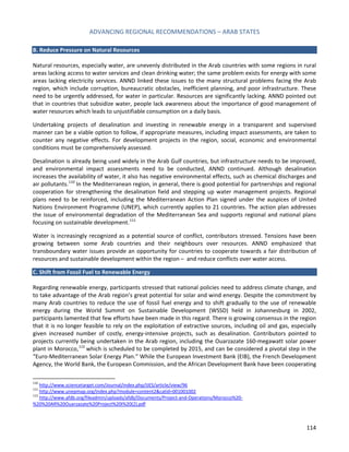 ADVANCING REGIONAL RECOMMENDATIONS – ARAB STATES 
114 
B. Reduce Pressure on Natural Resources 
Natural resources, especially water, are unevenly distributed in the Arab countries with some regions in rural areas lacking access to water services and clean drinking water; the same problem exists for energy with some areas lacking electricity services. ANND linked these issues to the many structural problems facing the Arab region, which include corruption, bureaucratic obstacles, inefficient planning, and poor infrastructure. These need to be urgently addressed, for water in particular. Resources are significantly lacking. ANND pointed out that in countries that subsidize water, people lack awareness about the importance of good management of water resources which leads to unjustifiable consumption on a daily basis. 
Undertaking projects of desalination and investing in renewable energy in a transparent and supervised manner can be a viable option to follow, if appropriate measures, including impact assessments, are taken to counter any negative effects. For development projects in the region, social, economic and environmental conditions must be comprehensively assessed. 
Desalination is already being used widely in the Arab Gulf countries, but infrastructure needs to be improved, and environmental impact assessments need to be conducted, ANND continued. Although desalination increases the availability of water, it also has negative environmental effects, such as chemical discharges and air pollutants.110 In the Mediterranean region, in general, there is good potential for partnerships and regional cooperation for strengthening the desalination field and stepping up water management projects. Regional plans need to be reinforced, including the Mediterranean Action Plan signed under the auspices of United Nations Environment Programme (UNEP), which currently applies to 21 countries. The action plan addresses the issue of environmental degradation of the Mediterranean Sea and supports regional and national plans focusing on sustainable development.111 
Water is increasingly recognized as a potential source of conflict, contributors stressed. Tensions have been growing between some Arab countries and their neighbours over resources. ANND emphasized that transboundary water issues provide an opportunity for countries to cooperate towards a fair distribution of resources and sustainable development within the region – and reduce conflicts over water access. 
C. Shift from Fossil Fuel to Renewable Energy 
Regarding renewable energy, participants stressed that national policies need to address climate change, and to take advantage of the Arab region’s great potential for solar and wind energy. Despite the commitment by many Arab countries to reduce the use of fossil fuel energy and to shift gradually to the use of renewable energy during the World Summit on Sustainable Development (WSSD) held in Johannesburg in 2002, participants lamented that few efforts have been made in this regard. There is growing consensus in the region that it is no longer feasible to rely on the exploitation of extractive sources, including oil and gas, especially given increased number of costly, energy-intensive projects, such as desalination. Contributors pointed to projects currently being undertaken in the Arab region, including the Ouarzazate 160-megawatt solar power plant in Morocco,112 which is scheduled to be completed by 2015, and can be considered a pivotal step in the “Euro-Mediterranean Solar Energy Plan.” While the European Investment Bank (EIB), the French Development Agency, the World Bank, the European Commission, and the African Development Bank have been cooperating 
110 http://www.sciencetarget.com/Journal/index.php/IJES/article/view/96 
111 http://www.unepmap.org/index.php?module=content2&catid=001001002 
112 http://www.afdb.org/fileadmin/uploads/afdb/Documents/Project-and-Operations/Morocco%20- %20%20AR%20Ouarzazate%20Project%20I%20(2).pdf  