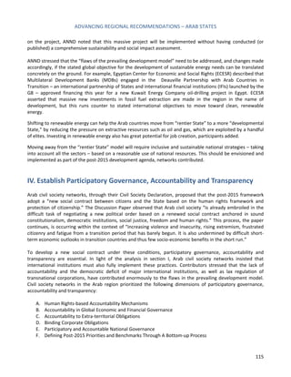 ADVANCING REGIONAL RECOMMENDATIONS – ARAB STATES 
115 
on the project, ANND noted that this massive project will be implemented without having conducted (or published) a comprehensive sustainability and social impact assessment. 
ANND stressed that the “flaws of the prevailing development model” need to be addressed, and changes made accordingly, if the stated global objective for the development of sustainable energy needs can be translated concretely on the ground. For example, Egyptian Center for Economic and Social Rights (ECESR) described that Multilateral Development Banks (MDBs) engaged in the Deauville Partnership with Arab Countries in Transition – an international partnership of States and international financial institutions (IFIs) launched by the G8 – approved financing this year for a new Kuwait Energy Company oil-drilling project in Egypt. ECESR asserted that massive new investments in fossil fuel extraction are made in the region in the name of development, but this runs counter to stated international objectives to move toward clean, renewable energy. 
Shifting to renewable energy can help the Arab countries move from “rentier State” to a more “developmental State,” by reducing the pressure on extractive resources such as oil and gas, which are exploited by a handful of elites. Investing in renewable energy also has great potential for job creation, participants added. 
Moving away from the “rentier State” model will require inclusive and sustainable national strategies – taking into account all the sectors – based on a reasonable use of national resources. This should be envisioned and implemented as part of the post-2015 development agenda, networks contributed. 
IV. Establish Participatory Governance, Accountability and Transparency 
Arab civil society networks, through their Civil Society Declaration, proposed that the post-2015 framework adopt a “new social contract between citizens and the State based on the human rights framework and protection of citizenship.” The Discussion Paper observed that Arab civil society “is already embroiled in the difficult task of negotiating a new political order based on a renewed social contract anchored in sound constitutionalism, democratic institutions, social justice, freedom and human rights.” This process, the paper continues, is occurring within the context of “increasing violence and insecurity, rising extremism, frustrated citizenry and fatigue from a transition period that has barely begun. It is also undermined by difficult short- term economic outlooks in transition countries and thus few socio-economic benefits in the short run.” 
To develop a new social contract under these conditions, participatory governance, accountability and transparency are essential. In light of the analysis in section I, Arab civil society networks insisted that international institutions must also fully implement these practices. Contributors stressed that the lack of accountability and the democratic deficit of major international institutions, as well as lax regulation of transnational corporations, have contributed enormously to the flaws in the prevailing development model. Civil society networks in the Arab region prioritized the following dimensions of participatory governance, accountability and transparency: 
A. Human Rights-based Accountability Mechanisms 
B. Accountability in Global Economic and Financial Governance 
C. Accountability to Extra-territorial Obligations 
D. Binding Corporate Obligations 
E. Participatory and Accountable National Governance 
F. Defining Post-2015 Priorities and Benchmarks Through A Bottom-up Process  