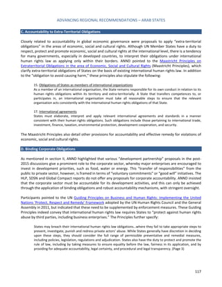 ADVANCING REGIONAL RECOMMENDATIONS – ARAB STATES 
117 
C. Accountability to Extra-Territorial Obligations 
Closely related to accountability in global economic governance were proposals to apply “extra-territorial obligations” in the areas of economic, social and cultural rights. Although UN Member States have a duty to respect, protect and promote economic, social and cultural rights at the international level, there is a tendency for many governments, especially in developed countries, to interpret their obligations under international human rights law as applying only within their borders. ANND pointed to the Maastricht Principles on Extraterritorial Obligations in the area of Economic, Social and Cultural Rights (Maastricht Principles), which clarify extra-territorial obligations of States on the basis of existing international human rights law. In addition to the “obligation to avoid causing harm,” these principles also stipulate the following: 
15. Obligations of States as members of international organizations 
As a member of an international organisation, the State remains responsible for its own conduct in relation to its human rights obligations within its territory and extra-territorially. A State that transfers competences to, or participates in, an international organisation must take all reasonable steps to ensure that the relevant organisation acts consistently with the international human rights obligations of that State. 
17. International agreements 
States must elaborate, interpret and apply relevant international agreements and standards in a manner consistent with their human rights obligations. Such obligations include those pertaining to international trade, investment, finance, taxation, environmental protection, development cooperation, and security. 
The Maastricht Principles also detail other provisions for accountability and effective remedy for violations of economic, social and cultural rights. 
D. Binding Corporate Obligations 
As mentioned in section II, ANND highlighted that various “development partnership” proposals in the post- 2015 discussions give a prominent role to the corporate sector, whereby major enterprises are encouraged to invest in development priorities, such as food, water or energy. This “transfer of responsibilities” from the public to private sector, however, is framed in terms of “voluntary commitments” or “good will” initiatives. The HLP, SDSN and Global Compact reports do not offer any proposals for corporate accountability. ANND insisted that the corporate sector must be accountable for its development activities, and this can only be achieved through the application of binding obligations and robust accountability mechanisms, with stringent oversight. 
Participants pointed to the UN Guiding Principles on Business and Human Rights: Implementing the United Nations 'Protect, Respect and Remedy' Framework adopted by the UN Human Rights Council and the General Assembly in 2011, but indicated that these need to be supplemented by enforcement measures. These Guiding Principles indeed convey that international human rights law requires States to “protect against human rights abuse by third parties, including business enterprises.” The Principles further specify: 
States may breach their international human rights law obligations…where they fail to take appropriate steps to prevent, investigate, punish and redress private actors’ abuse. While States generally have discretion in deciding upon these steps, they should consider the full range of permissible preventative and remedial measures, including policies, legislation, regulations and adjudication. States also have the duty to protect and promote the rule of law, including by taking measures to ensure equality before the law, fairness in its application, and by providing for adequate accountability, legal certainty, and procedural and legal transparency. (Page 3) 
 