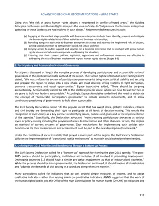 ADVANCING REGIONAL RECOMMENDATIONS – ARAB STATES 
118 
Citing that “the risk of gross human rights abuses is heightened in conflict-affected areas,” the Guiding Principles on Business and Human Rights also puts the onus on States to “help ensure that business enterprises operating in those contexts are not involved in such abuses.” Recommended measures include: 
(a) Engaging at the earliest stage possible with business enterprises to help them identify, prevent and mitigate the human rights-related risks of their activities and business relationships; 
(b) Providing adequate assistance to business enterprises to assess and address the heightened risks of abuses, paying special attention to both gender-based and sexual violence; 
(c) Denying access to public support and services for a business enterprise that is involved with gross human rights abuses and refuses to cooperate in addressing the situation; 
(d) Ensuring that their current policies, legislation, regulations and enforcement measures are effective in addressing the risk of business involvement in gross human rights abuses. (Pages 8-9) 
E. Participatory and Accountable National Governance 
Participants discussed at length the complex process of developing participatory and accountable national governance in the politically unstable context of the region. The Human Rights Information and Training Centre stated, “We must reform the system of participatory governance to bring more political stability and security and prepare the region to move into a new phase. We must develop strong systems to fight corruption, promote transparency and equal opportunities.” Espace Associative added, “There should be on-going accountability. Accountability cannot be left to the electoral process alone, where we have to wait for five or six years to hold our leaders accountable.” Accordingly, Espace Associative underlined the need to elaborate the concept of “democratic participatory governance” to include solidarity movements, and to allow continuous questioning of governments to hold them accountable. 
The Civil Society Declaration noted: “As the popular unrest that has swept cities, globally, indicates, citizens and civil society are demanding their right to participate at all levels of decision-making. This entails the recognition of civil society as a key partner in identifying issues, policies and goals and in the implementation of the agendas.” Specifically, the Declaration advocated “mainstreaming participatory processes at various levels of policy-making including the provision of access to information and other channels. In turn, this implies an overhaul of current systems of governance. Clear mechanisms for implementing such policies with benchmarks for their measurement and achievement must be part of the new development framework.” 
Under the conditions of social instability that prevail in many parts of the region, the Civil Society Declaration calls for the implementation of “transitional justice mechanisms” to maintain social cohesion where needed. 
F. Defining Post-2015 Priorities and Benchmarks Through a Bottom-up Process 
The Civil Society Declaration called for a “bottom-up” approach for framing the post-2015 agenda: “The post- 2015 process should be participatory, multilateral and inclusive of all involved in promoting development. Developing countries […] should have a similar pro-active engagement as that of industrialized countries.” While the process should be inter-governmental, the Declaration continued, it should involve all stakeholders and “address the demands of civil society in a sound and comprehensive manner.” 
Many participants called for indicators that go well beyond simple measures of income, and to adopt qualitative indicators rather than relying solely on quantitative indicators. ANND suggested that the work of the human rights bodies and the Office of the High Commissioner for Human Rights (OHCHR) on indicators and  