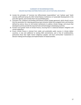 SUMMARY OF RECOMMENDATIONS: 
ENSURE EQUITABLE DISTRIBUTION & SAFE USE OF NATURAL RESOURCES 
17 
b) Include the principles of “common but differentiated responsibilities” and “polluter pays” (both recently reaffirmed during the 2012 United Nations Conference on Sustainable Development) in the post-2015 agenda, and translate them into quantifiable goals; 
c) Conclude a fair, ambitious and binding international climate change agreement, which should: ensure that the parameters for reducing greenhouse gas emissions follow the ecological limits and timelines defined by science; focus on non-market mechanisms to address climate change; and ensure that developed countries provide the required funds and technology to developing countries; 
d) Provide much greater levels of climate finance, ensuring that it is balanced between mitigation and climate adaptation; 
e) Ensure climate finance is derived from stable and predictable public sources in climate debtor countries, is new and additional to existing ODA commitments, and is free of conditionalities, particularly those that might restrict Indigenous peoples’ and local communities’ involvement in decision-making and the design and implementation of related activities. 
 