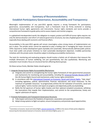 18 
Summary of Recommendations: Establish Participatory Governance, Accountability and Transparency 
Meaningful implementation of any post-2015 agenda requires a strong framework for participatory governance, accountability and transparency. Such a framework must be firmly anchored in existing international human rights agreements and instruments. Human rights standards and norms provide a comprehensive framework to guide policy and to assess impacts and monitor progress. 
In a globalized interdependent world, the obligation to respect, protect and fulfill all human rights requires not only the democratization and reform of national governance structures, but also of global governance bodies, especially those dealing with economic and financial affairs. 
Accountability in the post-2015 agenda will remain meaningless unless strong means of implementation are put in place. The private sector cannot be expected to play a leading role in managing the major structural shifts required to realize development goals equitably and sustainably. Democratically defined public policies must steer public and private initiatives to meet sustainable development objectives. Credible partnership initiatives with the private sector should be subject to binding accountability mechanisms. 
The tools for monitoring and evaluating progress should involve a holistic set of indicators that measure the multiple dimensions of human wellbeing, not just quantitatively, but also qualitatively. Monitoring and evaluation must include a focus on structural barriers affecting diverse groups. 
On these various fronts, Member States should agree to: 
1. Integrate Strong Human Rights Accountability Mechanisms 
a) Integrate and commit to strengthening the human rights framework of inter-governmental processes and mechanisms for monitoring and accountability, including the Universal Periodic Review (UPR) of the UN Human Rights Council and mechanisms under human rights conventions; 
b) In accordance with the International Covenant on Economic, Social and Cultural Rights, “take steps” (including legislative, judicial, administrative, financial, educational, and social measures) “to the maximum of available resources,” to progressively achieve the full realization of economic, social and cultural rights,4 and to monitor and report on progress and objectively justify any backsliding; 
c) Ratify the full spectrum of human rights treaties and their optional complaint procedures, withdraw the reservations that impede their implementation, and commit to the comprehensive, timely and regular submission of reports. 
2. Promote Participatory and Transparent Governance Structures 
a) Fully respect and ensure the freedoms of expression, association and assembly; 
b) Adopt strong systems to fight corruption, ensure transparency and promote equal opportunities; 
4 Committee on Economic, Social and Cultural Rights, general comment No. 3 (1990) on the nature of State parties obligations (concerning the International Covenant on Economic, Social and Cultural Rights), paras. 3–7. 
 