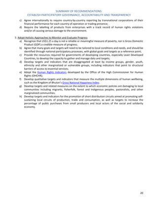 SUMMARY OF RECOMMENDATIONS: 
ESTABLISH PARTICIPATORY GOVERNANCE, ACCOUNTABILITY AND TRANSPARENCY 
20 
c) Agree internationally to require country-by-country reporting by transnational corporations of their financial performance for each country of operation or trading presence; 
d) Require the labelling of products from enterprises with a track record of human rights violations and/or of causing serious damage to the environment. 
5. Adopt Holistic Approaches to Monitor and Evaluate Progress 
a) Recognize that US$1.25 a day is not a reliable or meaningful measure of poverty, nor is Gross Domestic Product (GDP) a credible measure of progress; 
b) Agree that many goals and targets will need to be tailored to local conditions and needs, and should be identified through national participatory processes, with global goals and targets as a reference point; 
c) Provide the resources required for governments of developing countries, especially Least Developed Countries, to develop the capacity to gather and manage data and targets; 
d) Develop targets and indicators that are disaggregated at least by income groups, gender, youth, ethnicity and other marginalized or vulnerable groups, including indicators that point to structural barriers of access to essential services; 
e) Adopt the Human Rights Indicators developed by the Office of the High Commissioner for Human Rights (OHCHR); 
f) Develop qualitative targets and indicators that measure the multiple dimensions of human wellbeing, such as the Kingdom of Bhutan’s Gross National Happiness Index; 
g) Develop targets and related measures on the extent to which economic policies are damaging to local communities including migrants, fisherfolk, forest and Indigenous peoples, pastoralists, and other marginalized communities; 
h) Develop targets and indicators for the promotion of short distribution circuits aimed at promoting self- sustaining local circuits of production, trade and consumption, as well as targets to increase the percentage of public purchases from small producers and local actors of the social and solidarity economy. 
 