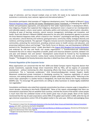 ADVANCING REGIONAL RECOMMENDATIONS - ASIA AND PACIFIC 
23 
verge of extinction, and has induced multiple crises on Earth, [it] needs to be replaced by sustainable economies in community, local, national, regional and international spheres.”8 
Consultation participants cited examples of “Indigenous development vision,” the Kingdom of Bhutan’s Gross National Happiness Index, and the civil society “Development Justice” framework, as embodying the ideals of holistic and participatory approaches, and advocated for their wider implementation in development efforts. Asia Indigenous Peoples Pact explained that Indigenous development vision is based on ten interdependent and indivisible aspects: culture; social system; spirituality; politics and institutions; judicial system; education, including all ways of learning; economy; natural resource management; technology and innovation; and health. South Asia Women’s Network (SWAN) advocated for the post-2015 development agenda to promote the Gross National Happiness Index, which is based on nine “domains”: psychological well-being; health; time use; education; cultural diversity and resilience; good governance; community vitality; ecological diversity and resilience; and living standards. This approach “integrates inclusive economic development with strengthening communities, protecting the environment, providing universal access to health services and education, and preserving traditional culture and heritage.”9 Asia Pacific Forum on Women, Law and Development (APWLD) pointed to the “Development Justice” model, described in the August 2013 Bangkok Civil Society Declaration and endorsed by 116 Asia and Pacific civil society organizations: a “transformative and redistributive framework that aims to reduce inequalities of wealth, power and resources between countries, between rich and poor and between men and women.” Development Justice should be framed by five foundational shifts: Redistributive Justice, Economic Justice, Social Justice, Environmental Justice and Accountability to Peoples.10 The Bangkok Civil Society Declaration describes in detail how these shifts should be achieved. 
Promote Regulation of the Corporate Sector 
Many organizations are concerned that the HLP, SDSN and Global Compact reports frequently declare that private investments, especially foreign direct investments (FDI) by TNCs, will be engines of sustainable development – without mentioning the often devastating effects that those investments have had on the environment. This is “extremely problematic,” ICCA Consortium/Kalpavriksh insisted. People’s Health Movement condemned private investment in developing countries for “rapacious exploitation of natural resources, rent seeking behaviour and the privatization of public utilities for private profits.” Referring to the recent major catastrophe in a textiles factory in Bangladesh, the South Asia Alliance for Poverty Eradication (SAAPE) said, “To encourage FDI, governments are willing to allow businesses to violate legally established non-negotiables.” 
Consultation contributors also noted that corporate concentration has driven a massive surge in inequalities in recent decades. According to Asia-Pacific CSOs@UNEP, “None of the reports acknowledged that there are transnational corporations that are wealthier than countries, and that the income of the world’s richest people is much more than the combined income of the world’s great mass of poor people. None of the reports mentioned that the top 10 seed corporations control 90% of the global seed market in 2009, while the top 10 agro-chemical corporations control 72% of the global market in the same year. Without acknowledging these 
8 This statement is drawn from the Kathmandu Declaration of the Asia‐Pacific Major Groups and Stakeholders Regional Consultation Meeting with UNEP, submitted by Asia-Pacific CSOs@UNEP. 
9 Royal Government of Bhutan (2012). The Report of the High-level Meeting on Wellbeing and Happiness. Remarks by UN Development Programme Administrator Helen Clark, Page 25. 
10 Bangkok Civil Society Statement (2013): http://peoplesgoals.org/bangkok-civil-society-declaration-from-inclusive-to-just- development/.  