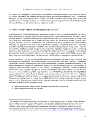 ADVANCING REGIONAL RECOMMENDATIONS - ASIA AND PACIFIC 
27 
this context, the Campaign for People’s Goals for Sustainable Development stressed that “peace and security can only be achieved on the condition that everyone enjoys genuine justice and decent living.” This network advocated for the pursuit of peace to be viewed “within the context of redistributing power and wealth equitably across all members of society and between nations, promoting greater inclusivity, and respecting the cultures, identities, and self-determination of Indigenous peoples.” 
II. Fulfill Human Rights and Overcome Exclusion 
According to Asian Dalit Rights Movement, South Asian Alliance for Poverty Eradication (SAAPE), and Diverse Voices and Action for Equality, there are many serious human rights issues in the Asia and Pacific region, including: poverty,11 deprivation and insecurity; caste and ethnic exclusion; issues of labour including forced labour migration, child labour and a growing informal sector; and violations of women’s human rights, including violence – structural, interpersonal, and on the basis of sexual orientation and gender identity. Inequality and inequity are the root causes of all of these injustices, participants maintained. Accordingly, consultation contributors emphatically assert that measures to realize equality and equity must be a central focus of the post-2015 development agenda, thus requiring a rights-based approach as the underpinning framework. Many civil society networks, including Asian Development Alliance, Campaign for People’s Goals for Sustainable Development, Asia Pacific Forum on Women, Law and Development (APWLD), and Asian Dalit Rights Movement, strongly advocated that a stand-alone goal for reducing inequality must also be included. 
Several contributors cited the need to establish definitions of inequality and poverty that include all their dimensions and intersections. Contributors asserted that the Post-2015 High-level Panel (HLP), Sustainable Development Solutions Network (SDSN) and Global Compact reports displayed a lack of understanding of the interconnectedness of these issues, as evidenced in their use of the World Bank’s US$1.25 a day benchmark in targets to “eliminate extreme poverty” or “end poverty.” The Campaign for People’s Goals for Sustainable Development stated, “Despite a strong lobby for measures to address inequalities, we have seen that the main focus is on poverty eradication, and the targets continue to use the highly questioned and uninspiring US$1.25 a day benchmark for poverty. This is a starvation rate, not a poverty measurement.” Poverty is eradicated when a life of dignity is attained, not when an unsubstantiated financial benchmark is met, conveyed APWLD. To solve the complex problem of poverty, the post-2015 development agenda must comprehensively address poverty in all its dimensions. As inequality drives poverty, human rights must be enforced to eradicate it. Civil society networks advanced proposals regarding: 
A. Making development policy coherent with existing human rights agreements 
B. Overcoming discrimination and exclusion 
11 The open letter of the UN High Commissioner’s for Human Rights on “Human rights in the post-2015 agenda” provides the following definition of poverty as a complex of human rights violations: “Poverty, as affirmed by the UN human rights system and by persons living in poverty themselves, is a global human condition characterized by the sustained or chronic deprivation of the resources, capabilities, choices, security and power necessary for the enjoyment of an adequate standard of living and other civil, cultural, economic, political and social rights. As such, poverty itself represents a complex of human rights violations, and must therefore be addressed with the urgency that this characterization implies.” www.ohchr.org/Documents/Issues/MDGs/HCOpenLetterPost2015.pdf.  