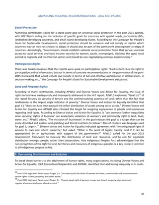 ADVANCING REGIONAL RECOMMENDATIONS - ASIA AND PACIFIC 
30 
Social Protection 
Numerous contributors called for a stand-alone goal on universal social protection in the post-2015 agenda, with LDC Watch calling for the inclusion of specific goals for countries with special needs, particularly LDCs, landlocked developing countries, and small island developing States. According to the Campaign for People’s Goals for Sustainable Development, social protection should be universal and not merely an option which countries may or may not choose to adopt; it should also be part of the permanent development strategy of countries. Accordingly, “Governments should establish national social protection floors that secure universal access to social services and basic income security for women, youth, unemployed, disabled, the aged; must extend to migrants and the informal sector; and should be non-stigmatizing and non-discriminatory.” 
Participation Rights 
There was broad consensus that the reports were weak on participation rights: “Each report cites the right to participation and to information, but not in terms of concrete recommendations in the governance of the post- 2015 framework that would include civil society in terms of full and effective participation in deliberations, in decision-making, etc.,” the Campaign for People’s Goals for Sustainable Development articulated. 
Land and Property Rights 
According to many contributors, including APWLD and Diverse Voices and Action for Equality, the issue of rights to land was inadequately and improperly addressed in the HLP report. APWLD explained, “Goal 1.b12 of the report focuses on security of tenure and the commercializing potential of land rather than the fact that landlessness is the largest single indicator of poverty.” Diverse Voices and Action for Equality identified that goal 1.b “does not take into account the unfair distribution of assets among social actors.” Diverse Voices and Action for Equality and APWLD also criticized this target for assigning equivalence to people and businesses regarding land rights. According to Diverse Voices and Action for Equality, it “can promote further inequalities since securing ‘rights of business’ can exacerbate violations of women’s and community right to land, food, water, etc.” APWLD added, “The inclusion of ‘businesses’ in the goal reduces the goal to a target than can be easily distorted and enable land-grabbing and forced evictions to follow.” Also of concern was language used for goal 2, target c13: Diverse Voices and Action for Equality indicated agreement with “ensuring equal right of women to own and inherit property,” but asked, “What is the point of legally owning land if it can be appropriated by an agribusiness with support of the government?” APWLD called for the post-2015 development framework to measure the distribution of land and resources, and to aim for equitable distribution amongst people, rather than corporations. Asia Indigenous Peoples Pact acknowledged that the non-recognition of the right to land, territories and resources of Indigenous peoples is a key concern common to all Indigenous peoples in Asia. 
B. Overcoming Discrimination and Exclusion 
To break down barriers to the attainment of human rights, many organizations, including Diverse Voices and Action for Equality, ICCA Consortium/Kalpavriksh and ASPBAE, identified that addressing inequality in its multi- 
12 Post-2015 High-level Panel report Target 1.b: “Increase by x% the share of women and men, communities and businesses with secure rights to land, property, and other assets.” 
13 Post-2015 High-level Panel report Target 2.c: “Ensure equal right of women to own and inherit property, sign a contract, 
register a business and open a bank account.”  
